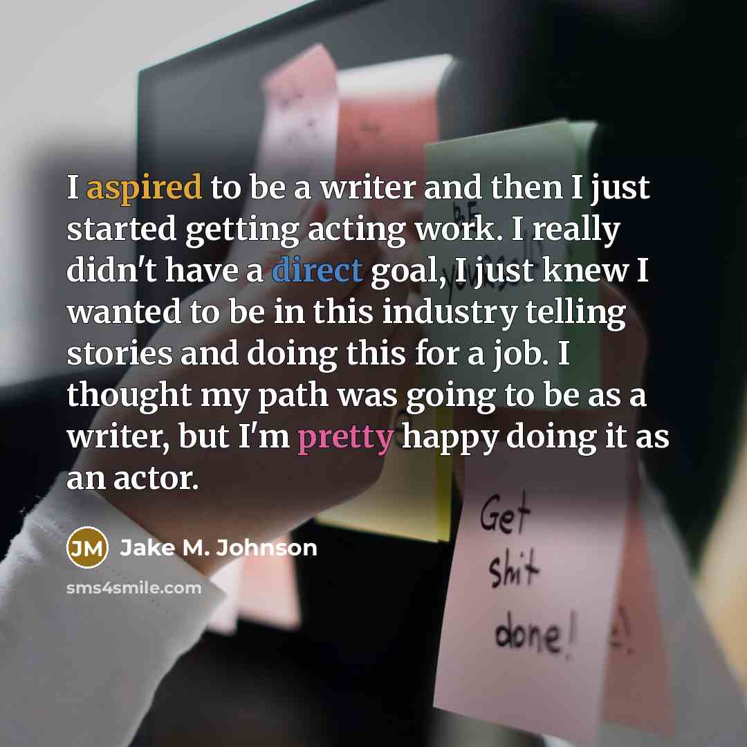 “I aspired to be a writer and then I just started getting acting work. I really didn't have a direct goal, I just knew I wanted to be in this industry telling stories and doing this for a job. I thought my path was going to be as a writer, but I'm pretty happy doing it as an actor.” quote by Jake M. Johnson
