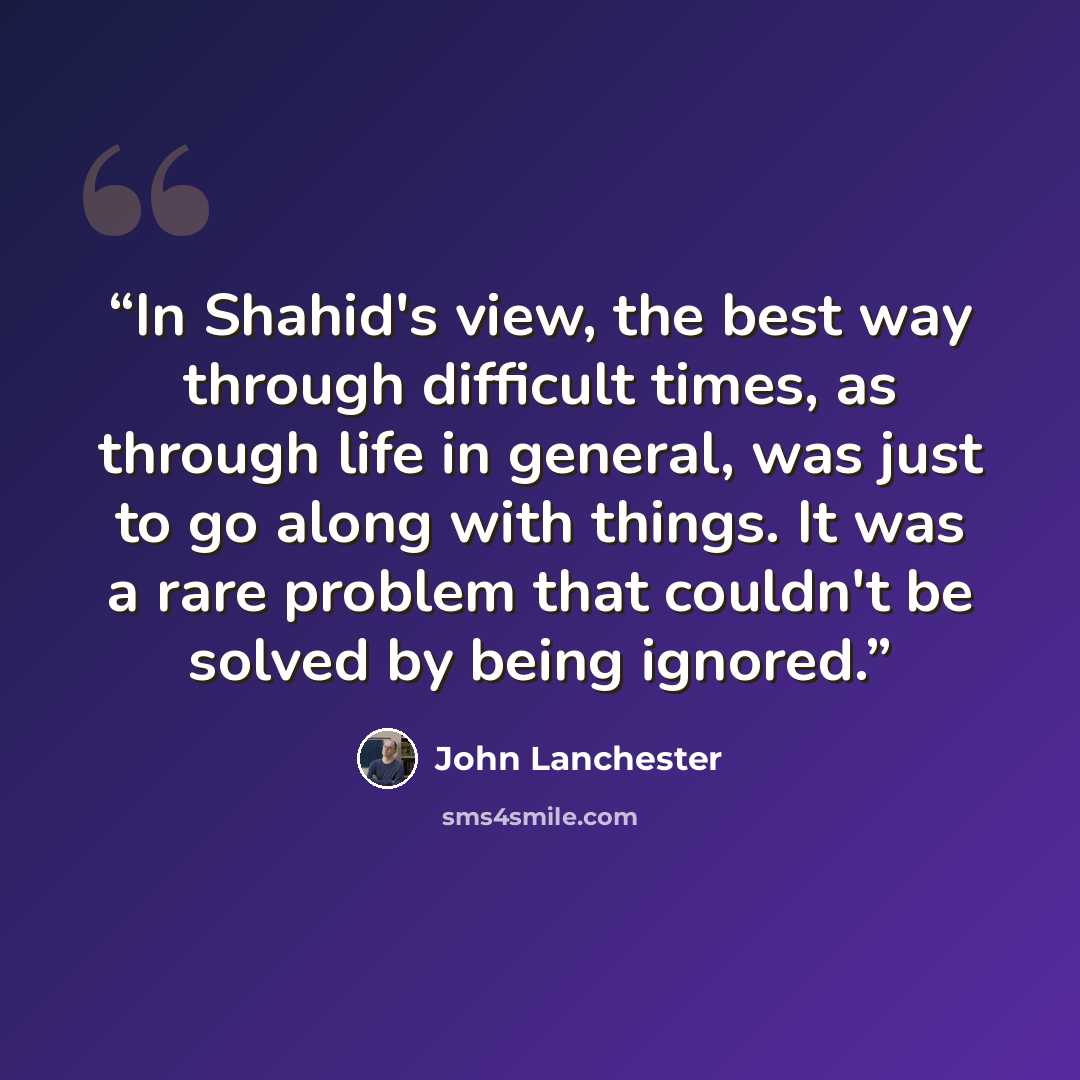 “In Shahid's view, the best way through difficult times, as through life in general, was just to go along with things. It was a rare problem that couldn't be solved by being ignored.” quote by John Lanchester