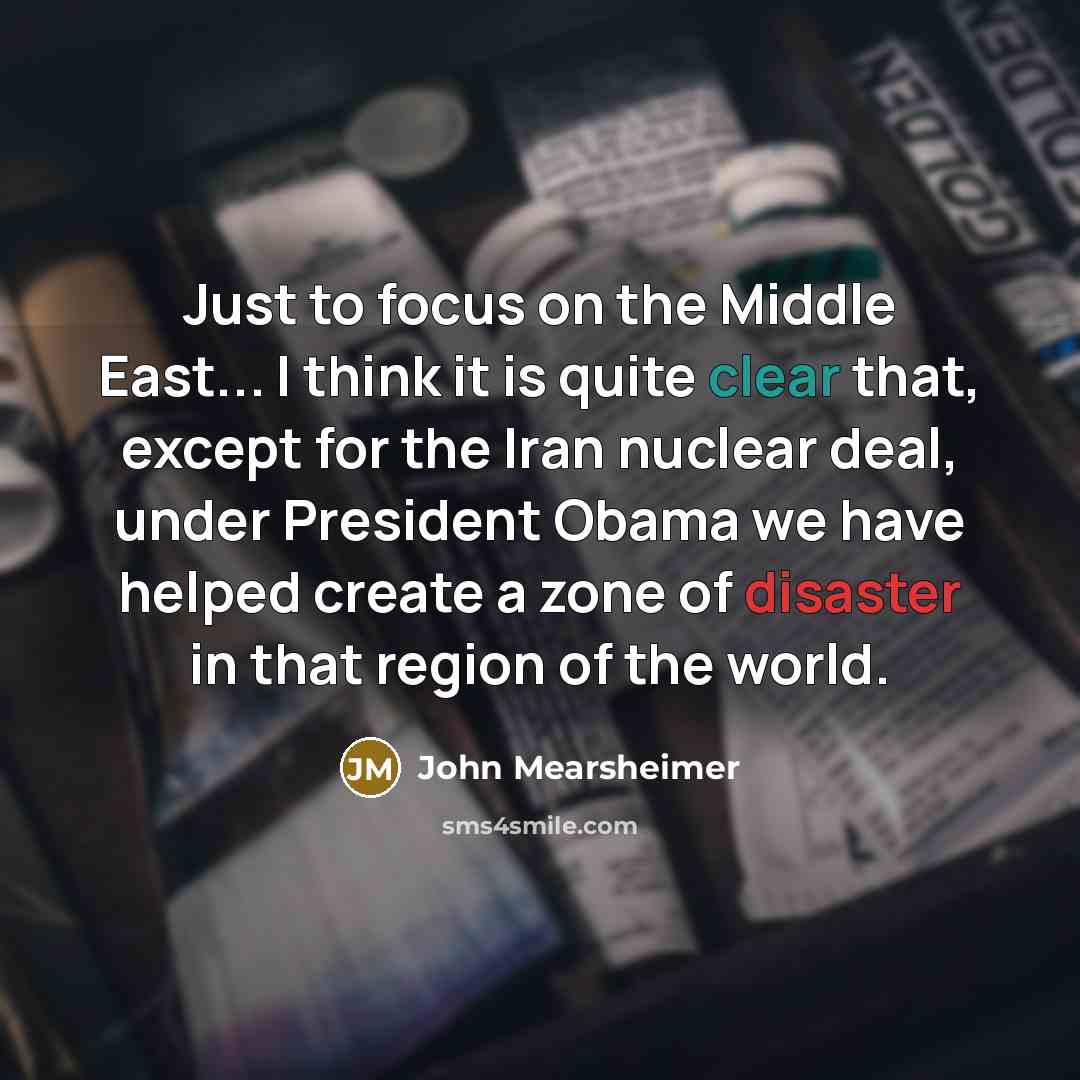 “Just to focus on the Middle East... I think it is quite clear that, except for the Iran nuclear deal, under President Obama we have helped create a zone of disaster in that region of the world.” quote by John Mearsheimer