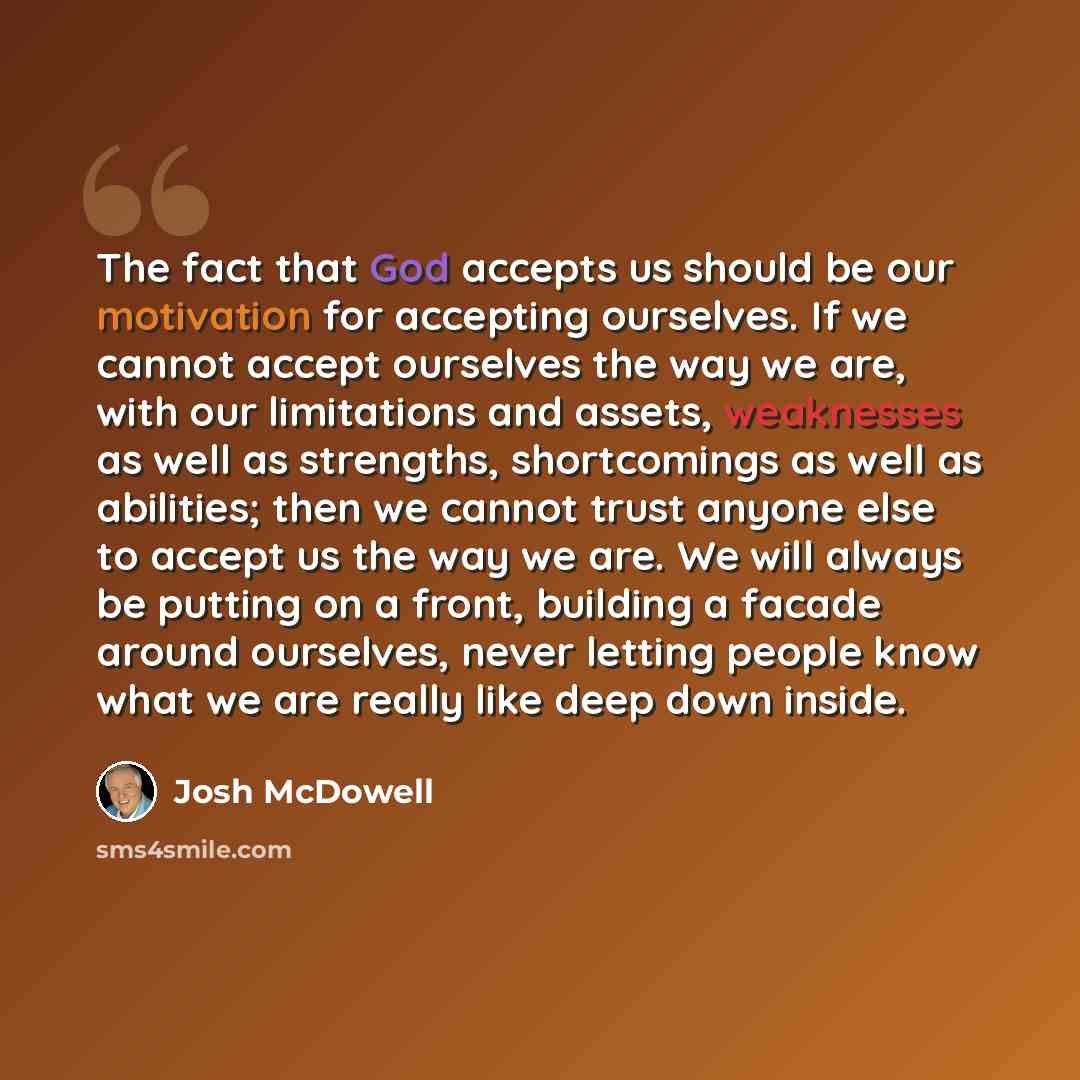 “The fact that God accepts us should be our motivation for accepting ourselves. If we cannot accept ourselves the way we are, with our limitations and assets, weaknesses as well as strengths, shortcomings as well as abilities; then we cannot trust anyone else to accept us the way we are. We will…” quote by Josh McDowell