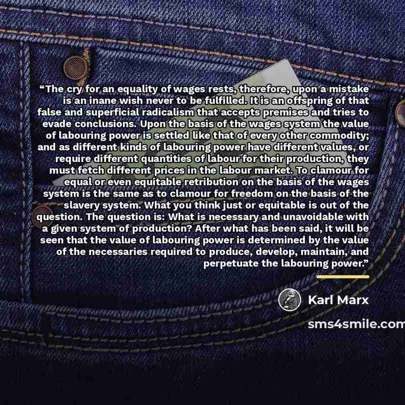 “The cry for an equality of wages rests, therefore, upon a mistake is an inane wish never to be fulfilled. It is an offspring of that false and superficial radicalism that accepts premises and tries to evade conclusions. Upon the basis of the wages system the value of labouring power is settled…” quote by Karl Marx