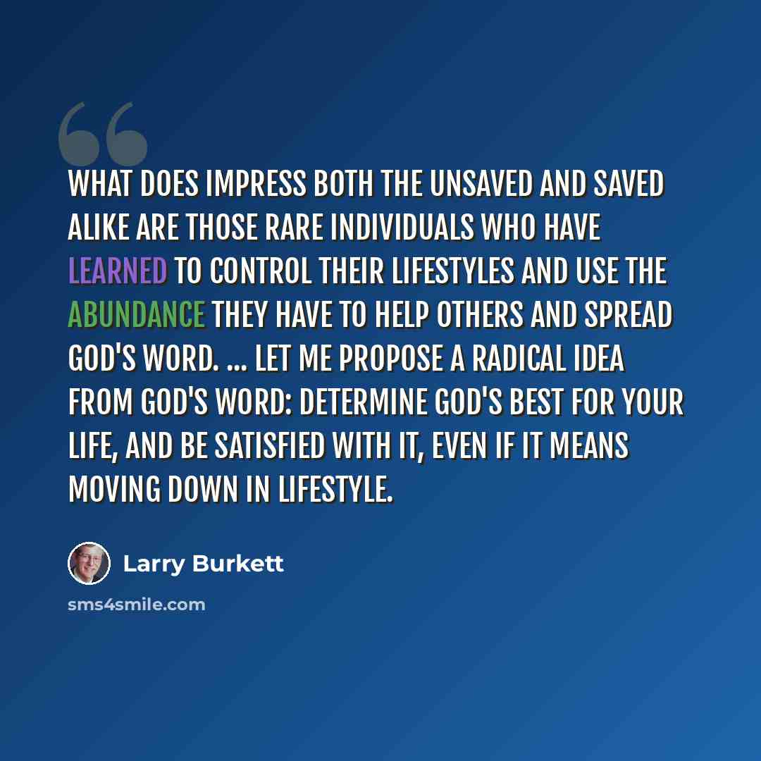 “What does impress both the unsaved and saved alike are those rare individuals who have learned to control their lifestyles and use the abundance they have to help others and spread God's Word. ... Let me propose a radical idea from God's Word: Determine God's best for your life, and be satisfied…” quote by Larry Burkett