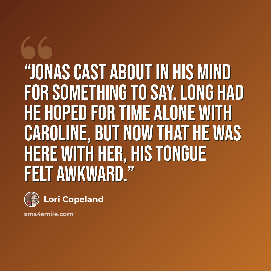 “Jonas cast about in his mind for something to say. Long had he hoped for time alone with Caroline, but now that he was here with her, his tongue felt awkward.” quote by Lori Copeland
