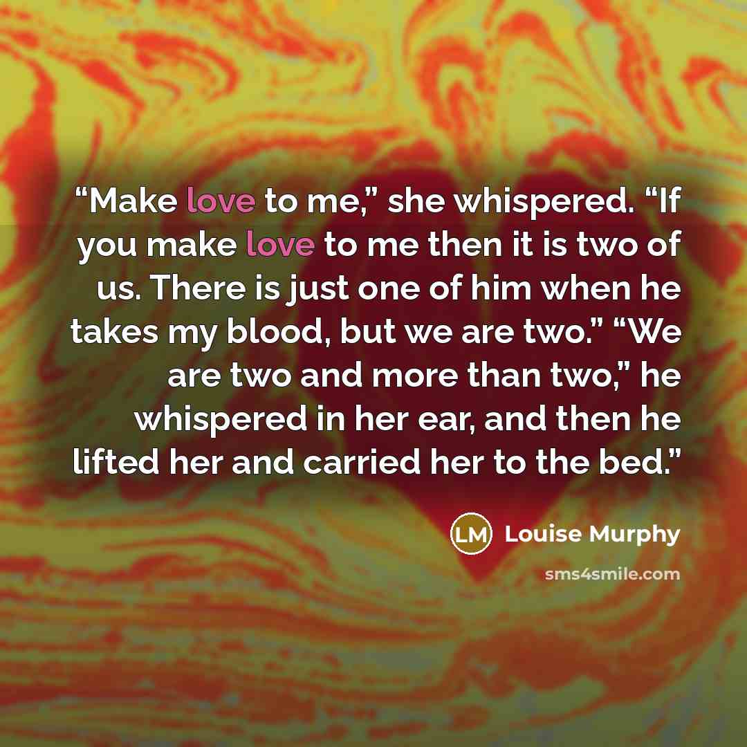 “Make love to me,” she whispered. “If you make love to me then it is two of us. There is just one of him when he takes my blood, but we are two.” “We are two and more than two,” he whispered in her ear, and then he lifted her and carried her to the bed.” quote by Louise Murphy