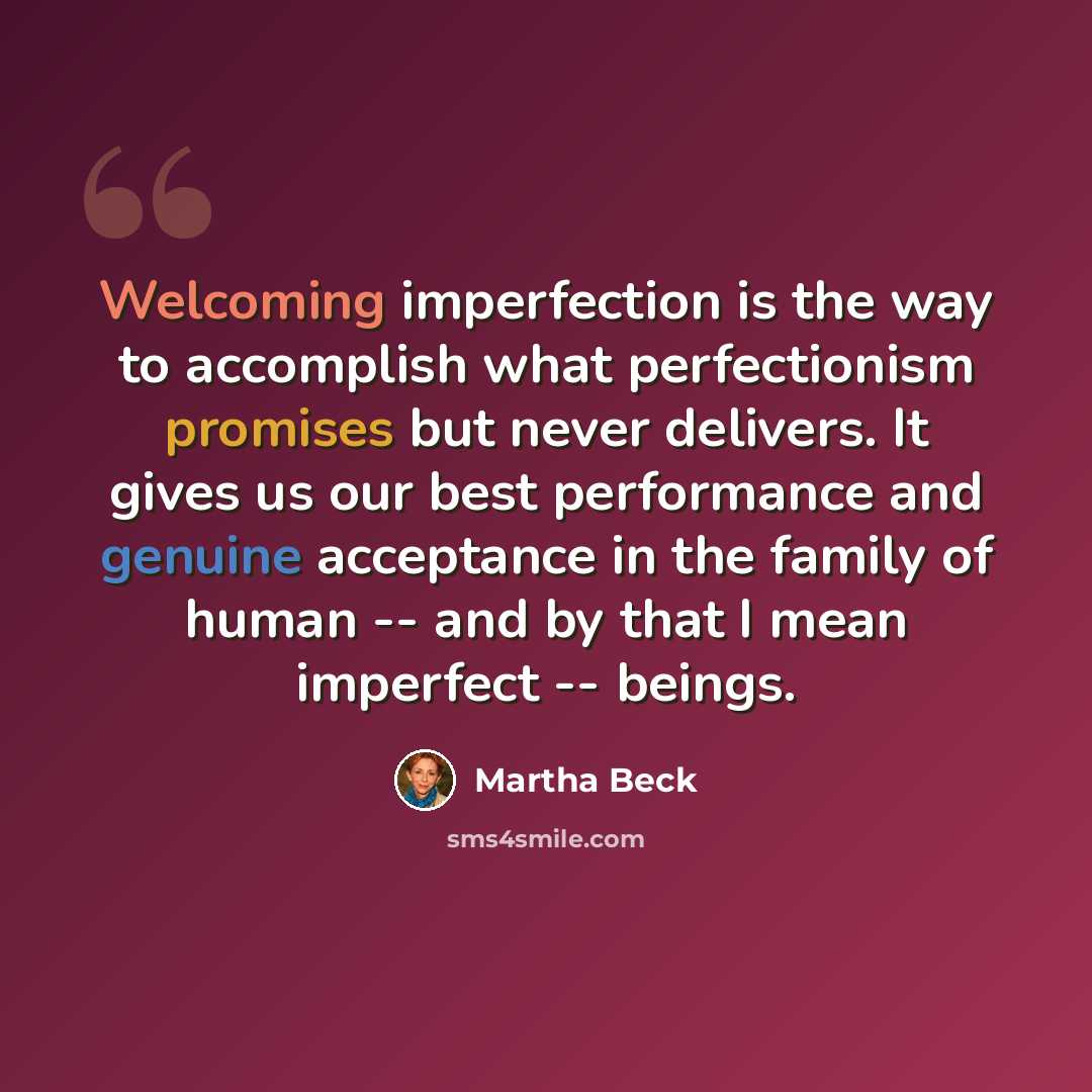 “Welcoming imperfection is the way to accomplish what perfectionism promises but never delivers. It gives us our best performance and genuine acceptance in the family of human -- and by that I mean imperfect -- beings.” quote by Martha Beck