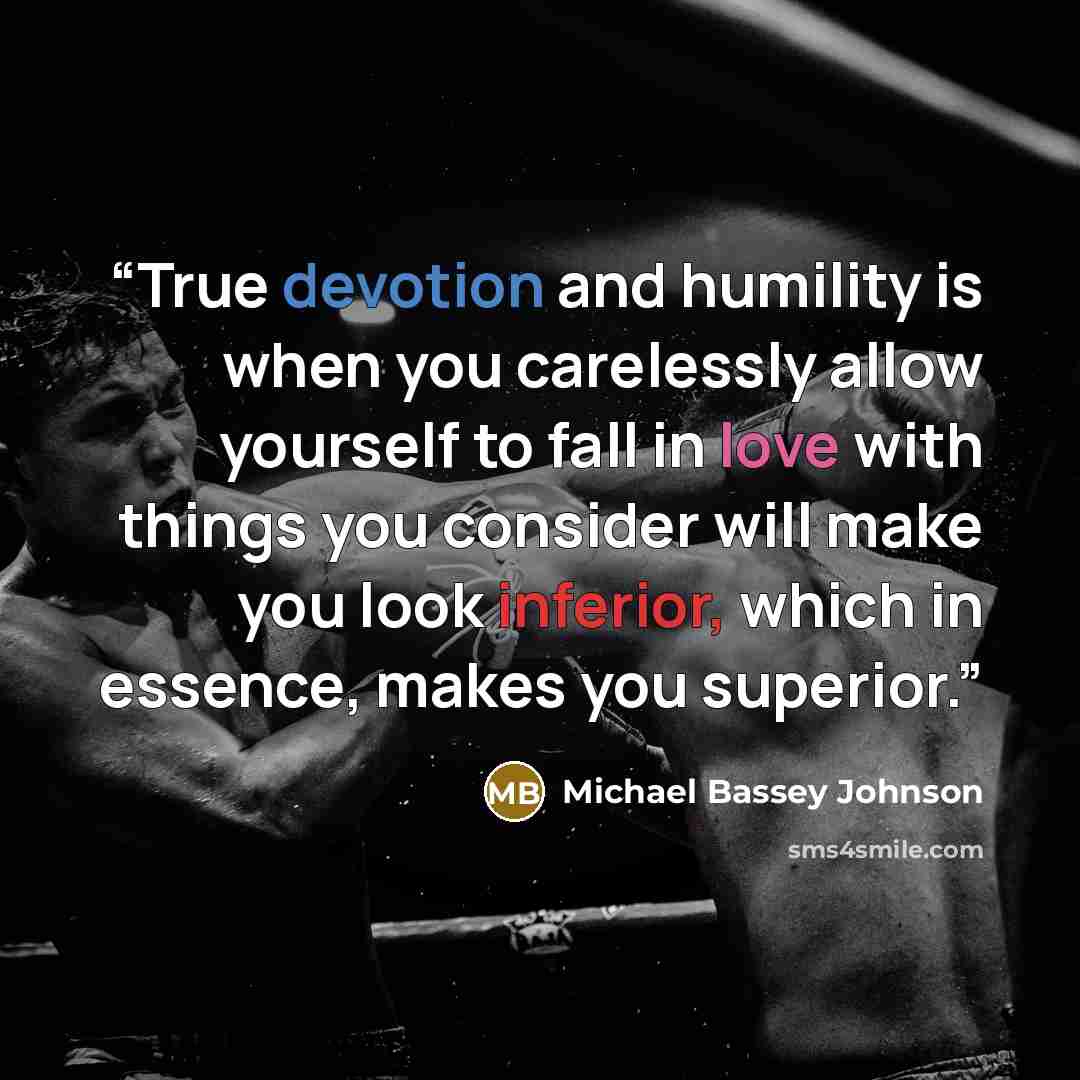 “True devotion and humility is when you carelessly allow yourself to fall in love with things you consider will make you look inferior, which in essence, makes you superior.” quote by Michael Bassey Johnson