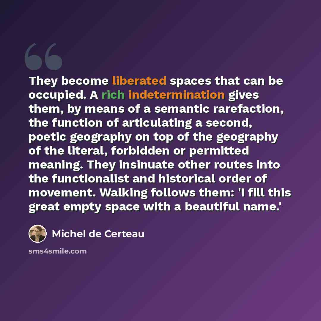 “They become liberated spaces that can be occupied. A rich indetermination gives them, by means of a semantic rarefaction, the function of articulating a second, poetic geography on top of the geography of the literal, forbidden or permitted meaning. They insinuate other routes into the…” quote by Michel de Certeau