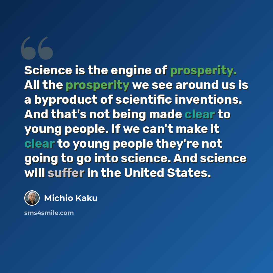 “Science is the engine of prosperity. All the prosperity we see around us is a byproduct of scientific inventions. And that's not being made clear to young people. If we can't make it clear to young people they're not going to go into science. And science will suffer in the United States.” quote by Michio Kaku