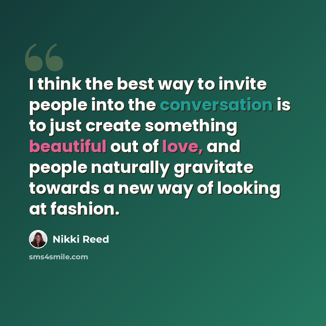 “I think the best way to invite people into the conversation is to just create something beautiful out of love, and people naturally gravitate towards a new way of looking at fashion.” quote by Nikki Reed