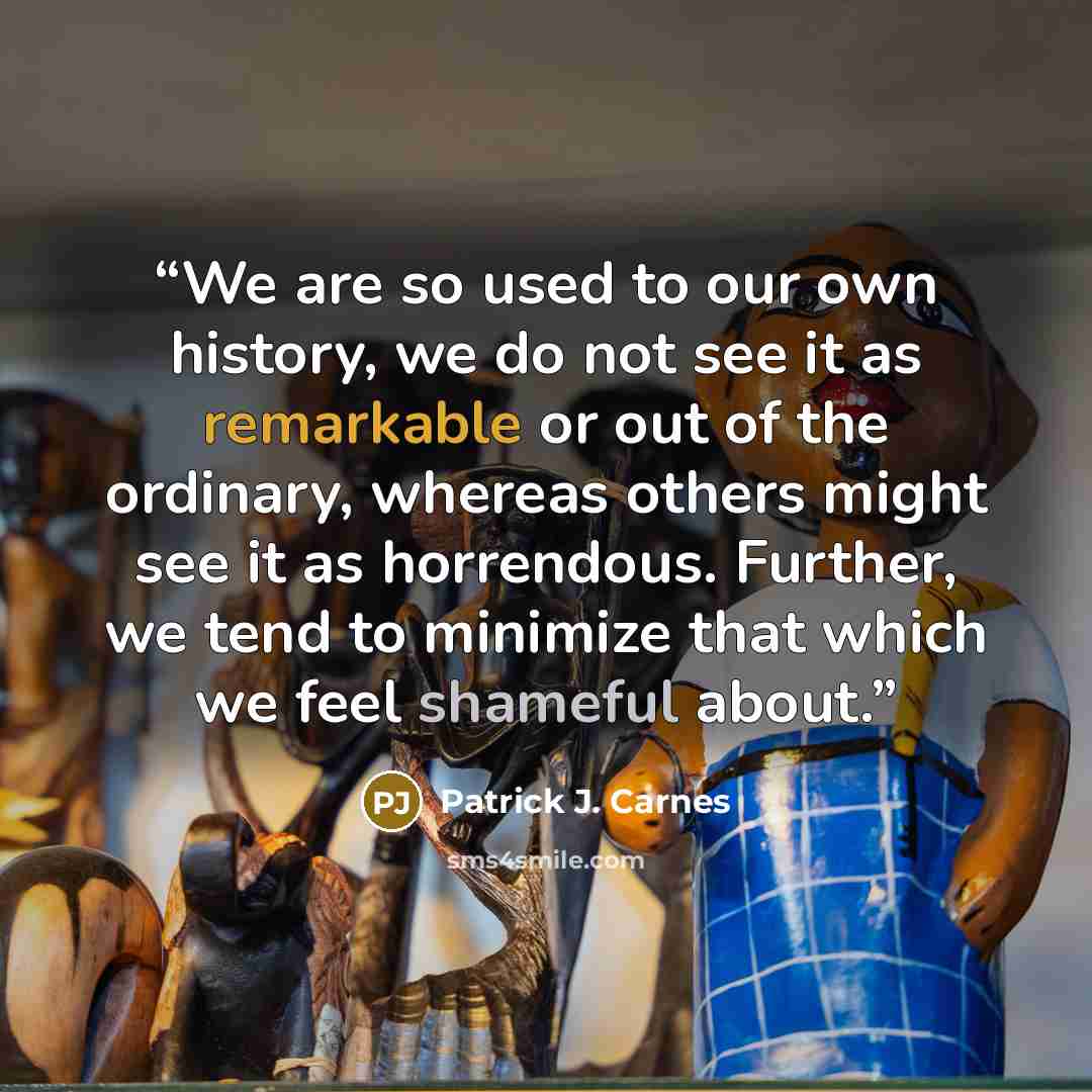 “We are so used to our own history, we do not see it as remarkable or out of the ordinary, whereas others might see it as horrendous. Further, we tend to minimize that which we feel shameful about.” quote by patrick j. carnes