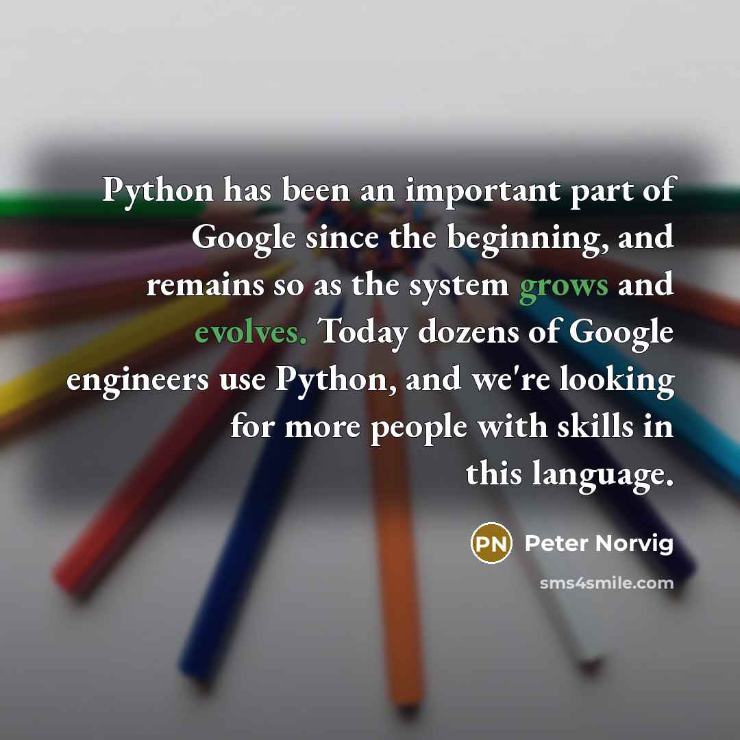 “Python has been an important part of Google since the beginning, and remains so as the system grows and evolves. Today dozens of Google engineers use Python, and we're looking for more people with skills in this language.” quote by Peter Norvig
