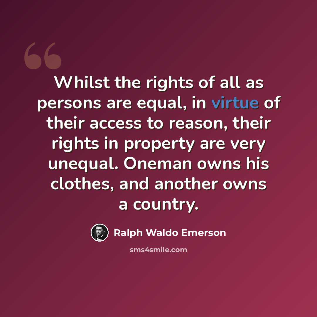 “Whilst the rights of all as persons are equal, in virtue of their access to reason, their rights in property are very unequal. Oneman owns his clothes, and another owns a country.” quote by Ralph Waldo Emerson