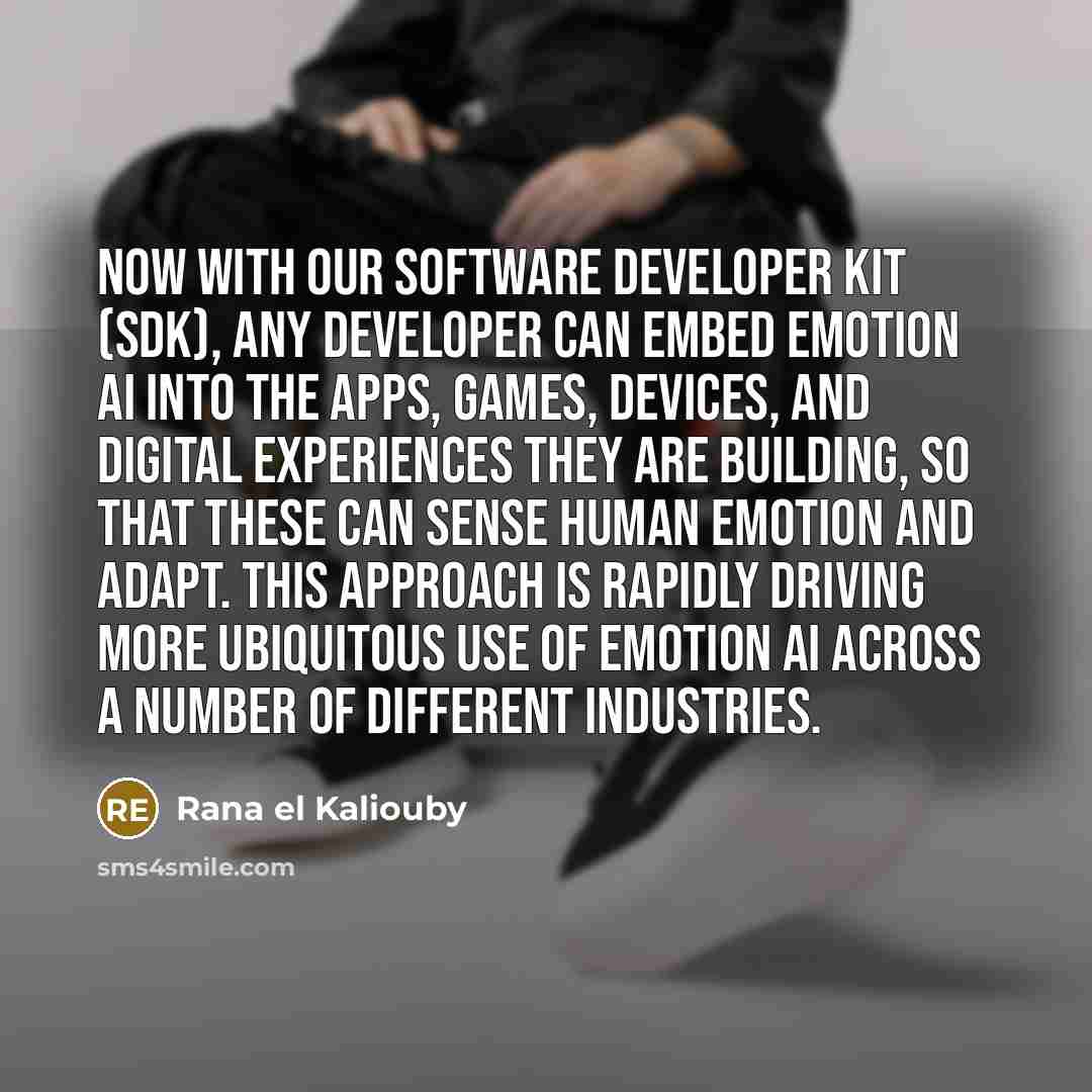 “Now with our Software Developer Kit (SDK), any developer can embed Emotion AI into the apps, games, devices, and digital experiences they are building, so that these can sense human emotion and adapt. This approach is rapidly driving more ubiquitous use of Emotion AI across a number of different…” quote by Rana el Kaliouby