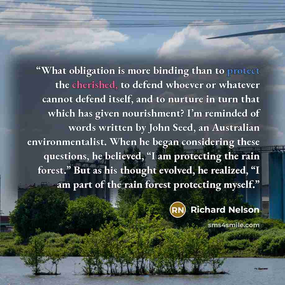 “What obligation is more binding than to protect the cherished, to defend whoever or whatever cannot defend itself, and to nurture in turn that which has given nourishment? I’m reminded of words written by John Seed, an Australian environmentalist. When he began considering these questions, he…” quote by Richard Nelson
