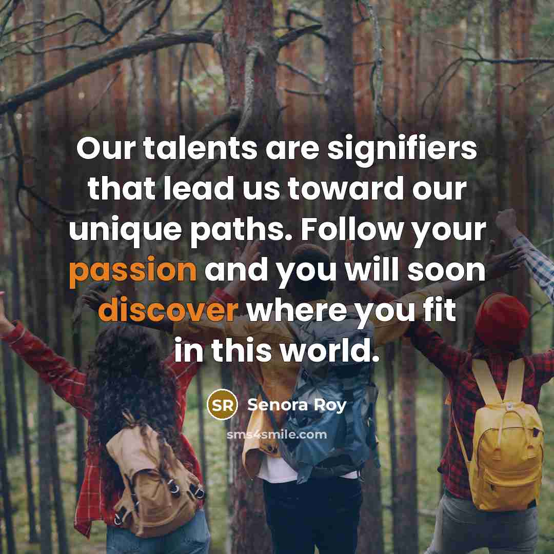 “Our talents are signifiers that lead us toward our unique paths. Follow your passion and you will soon discover where you fit in this world.” quote by Senora Roy