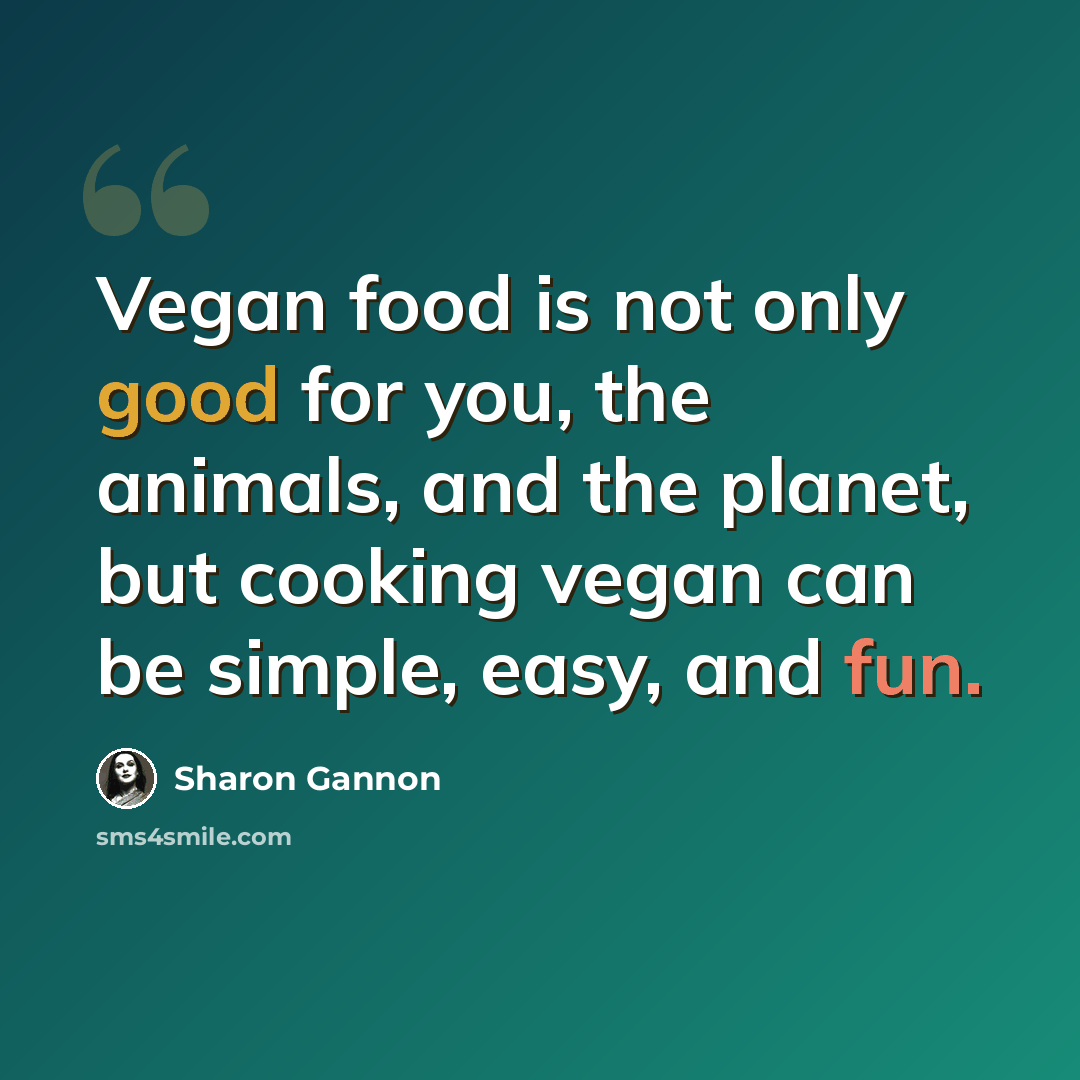 “Vegan food is not only good for you, the animals, and the planet, but cooking vegan can be simple, easy, and fun.” quote by Sharon Gannon