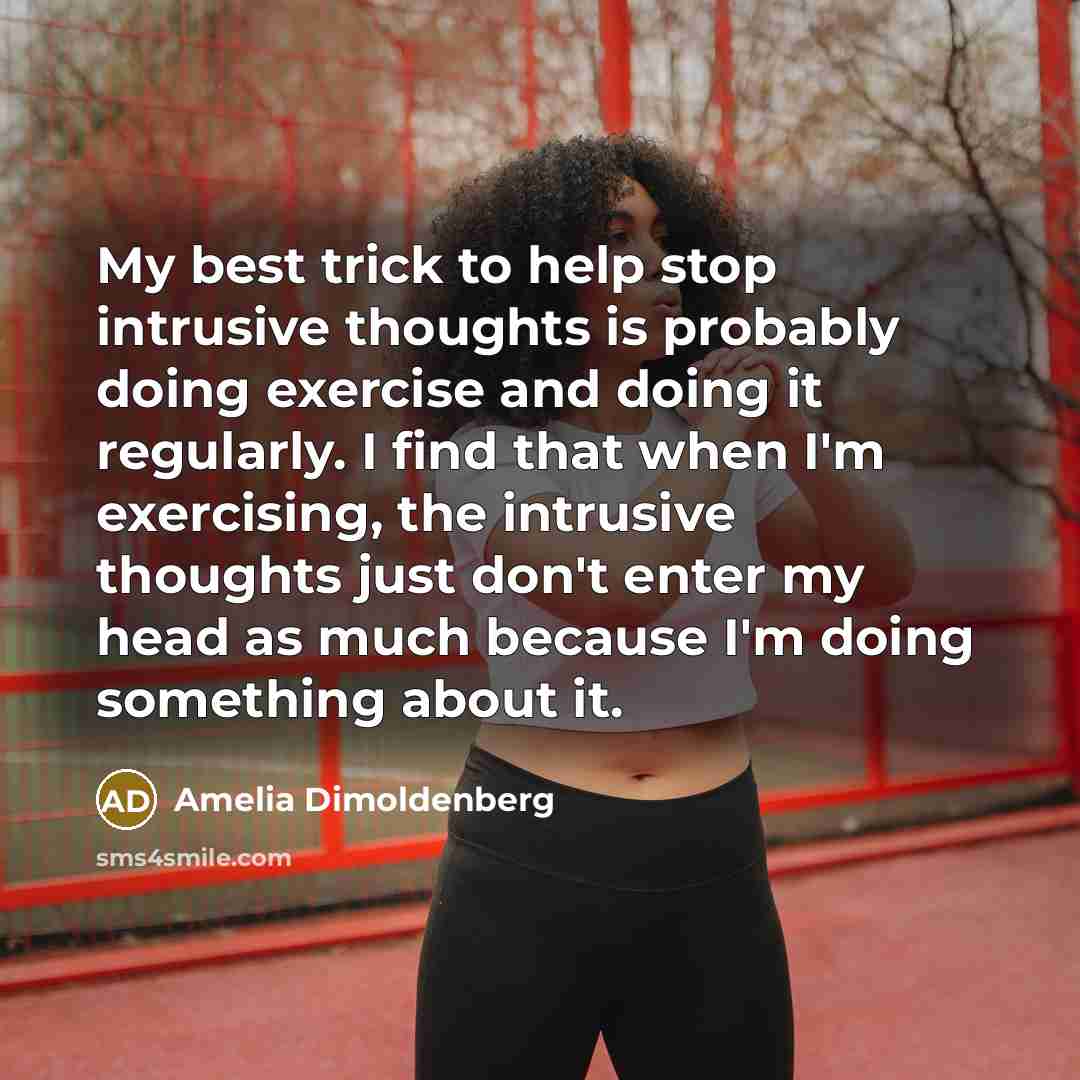 “My best trick to help stop intrusive thoughts is probably doing exercise and doing it regularly. I find that when I'm exercising, the intrusive thoughts just don't enter my head as much because I'm doing something about it.” quote by Amelia Dimoldenberg