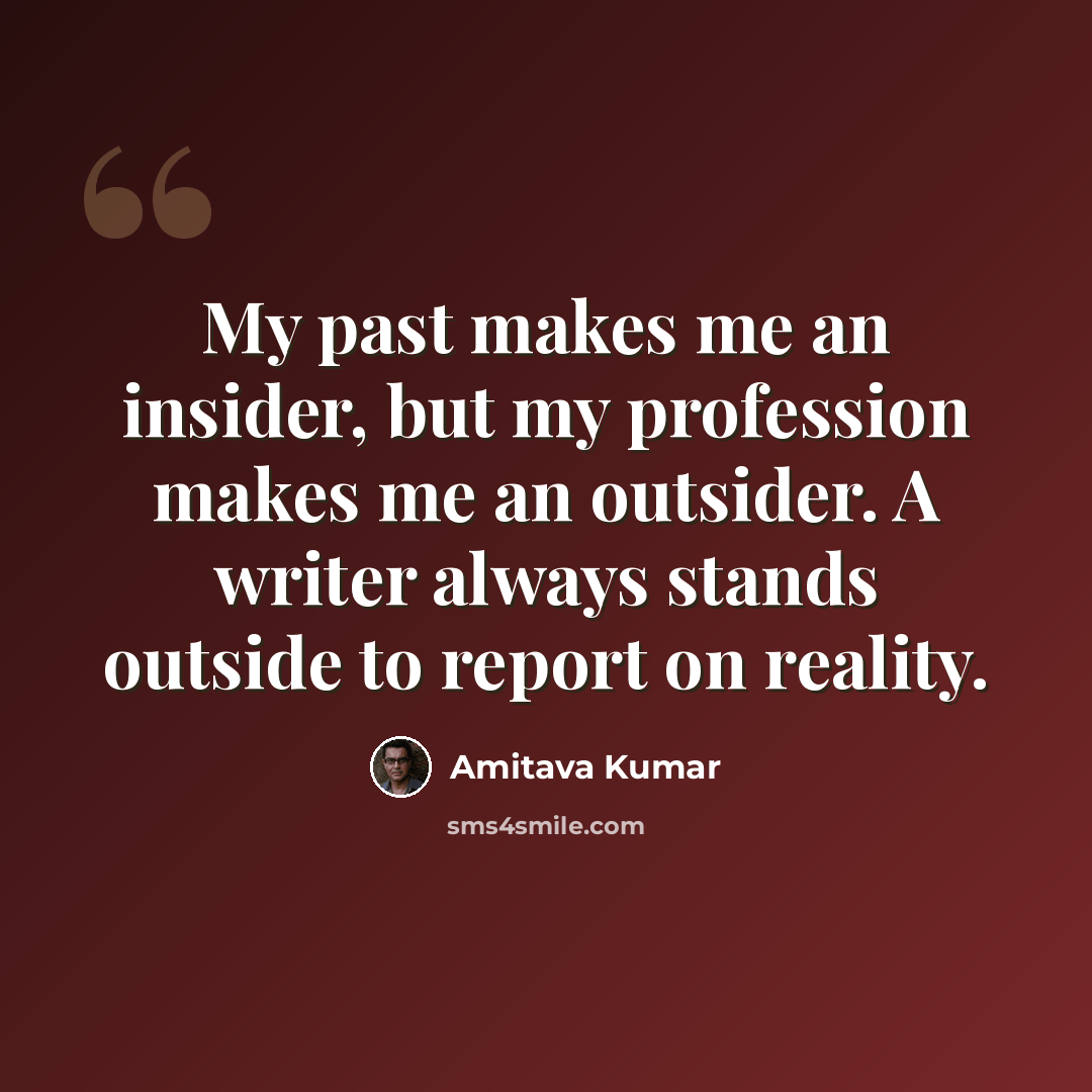 “My past makes me an insider, but my profession makes me an outsider. A writer always stands outside to report on reality.” quote by Amitava Kumar