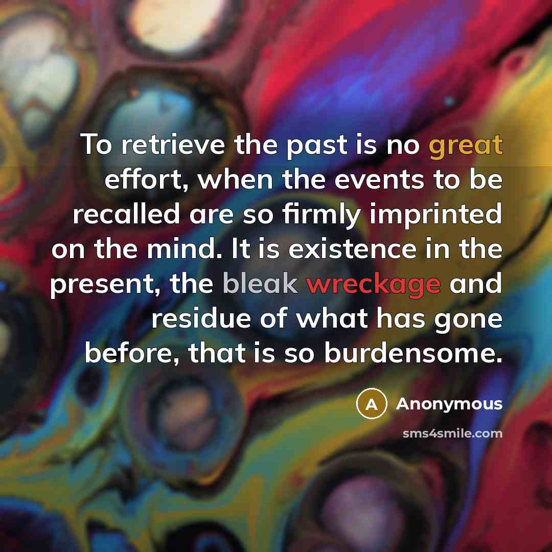 “To retrieve the past is no great effort, when the events to be recalled are so firmly imprinted on the mind. It is existence in the present, the bleak wreckage and residue of what has gone before, that is so burdensome.” quote by Anonymous