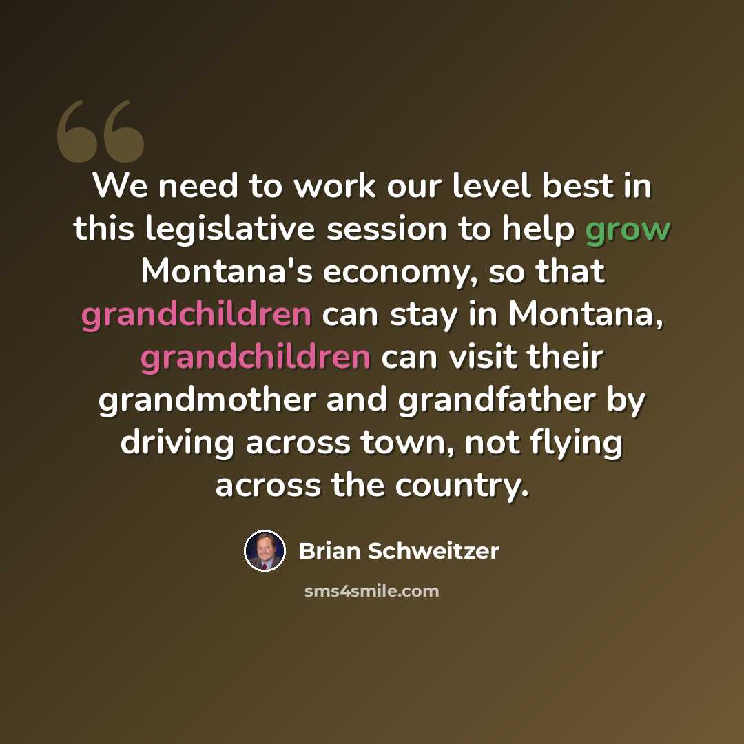 “We need to work our level best in this legislative session to help grow Montana's economy, so that grandchildren can stay in Montana, grandchildren can visit their grandmother and grandfather by driving across town, not flying across the country.” quote by Brian Schweitzer