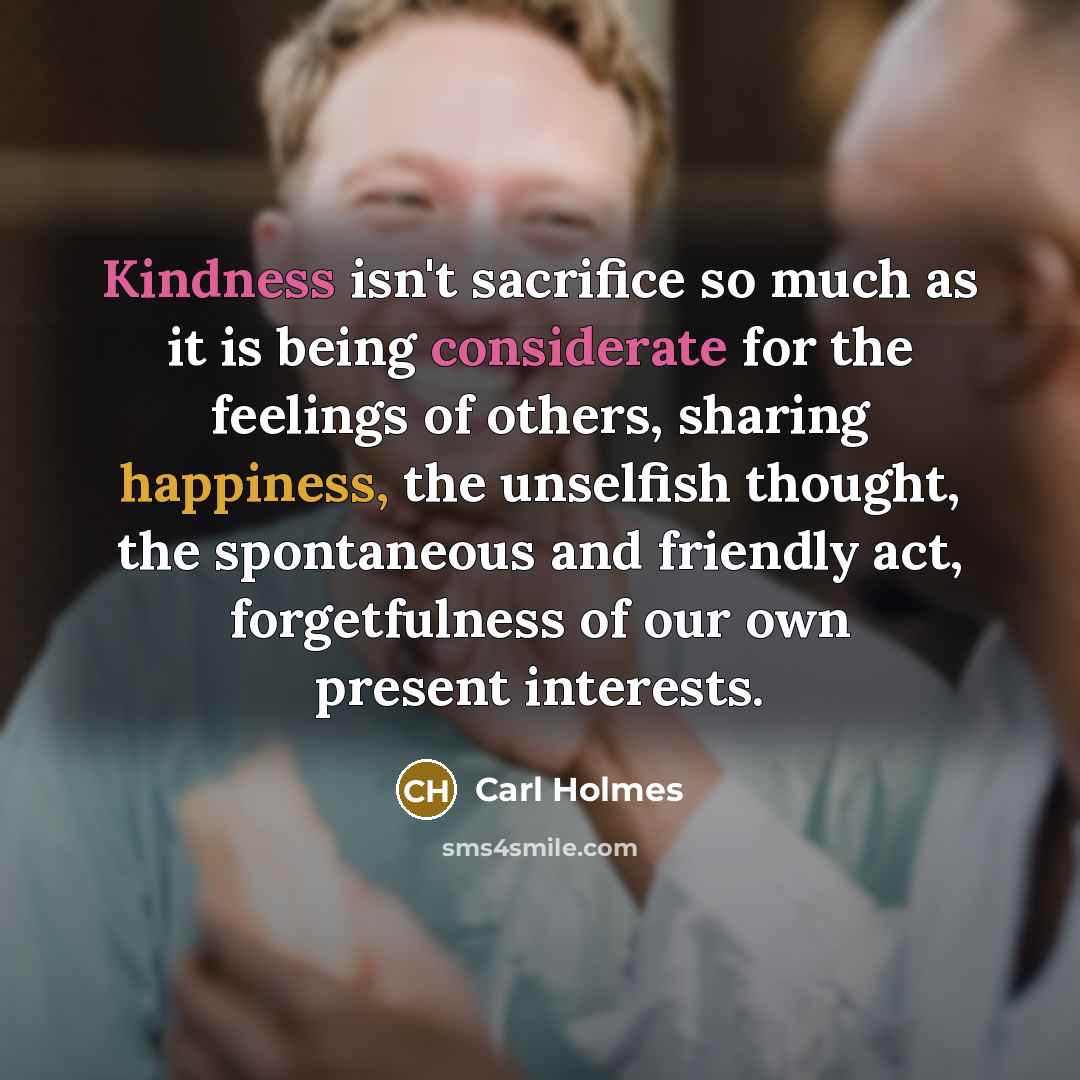 “Kindness isn't sacrifice so much as it is being considerate for the feelings of others, sharing happiness, the unselfish thought, the spontaneous and friendly act, forgetfulness of our own present interests.” quote by Carl Holmes
