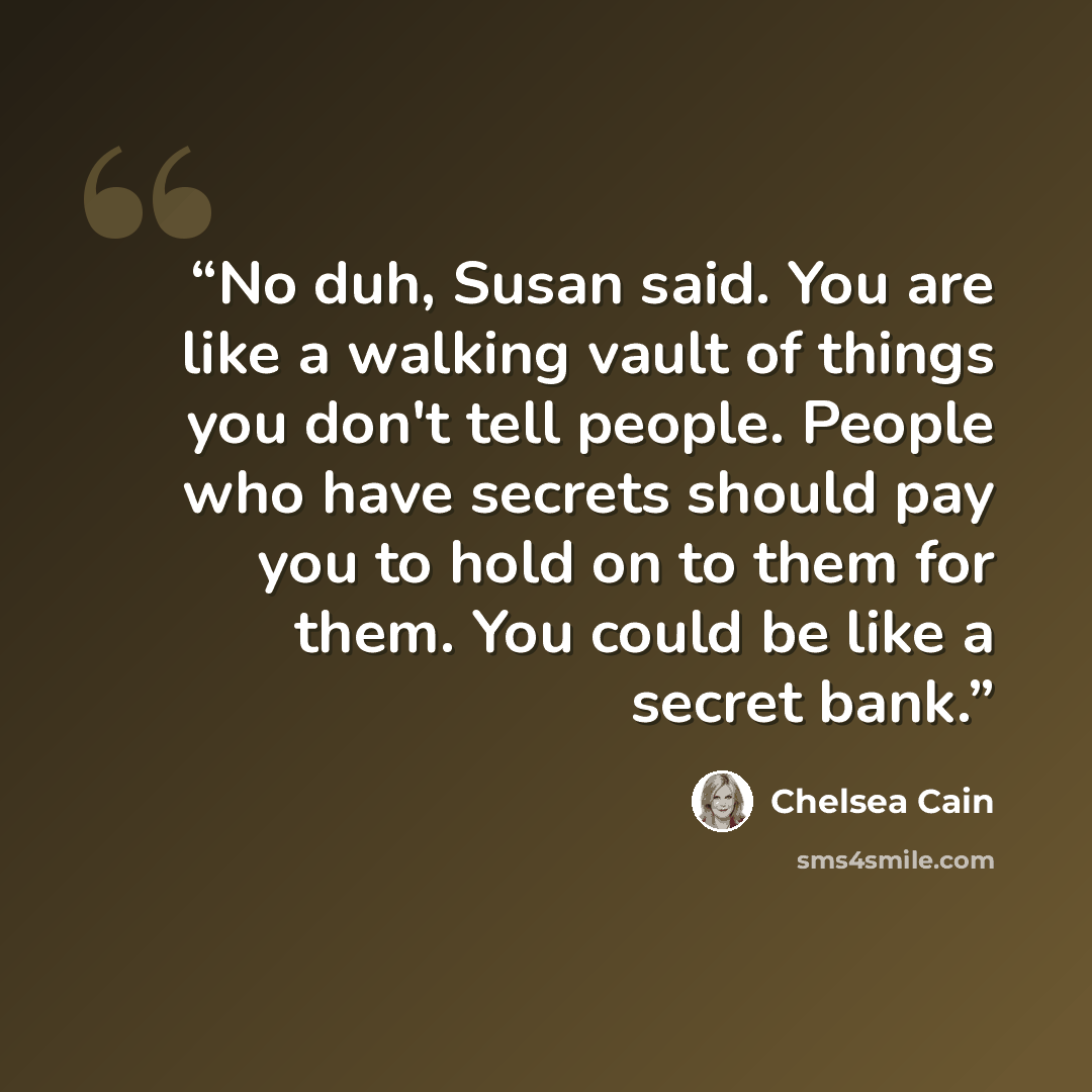 “No duh, Susan said. You are like a walking vault of things you don't tell people. People who have secrets should pay you to hold on to them for them. You could be like a secret bank.” quote by Chelsea Cain