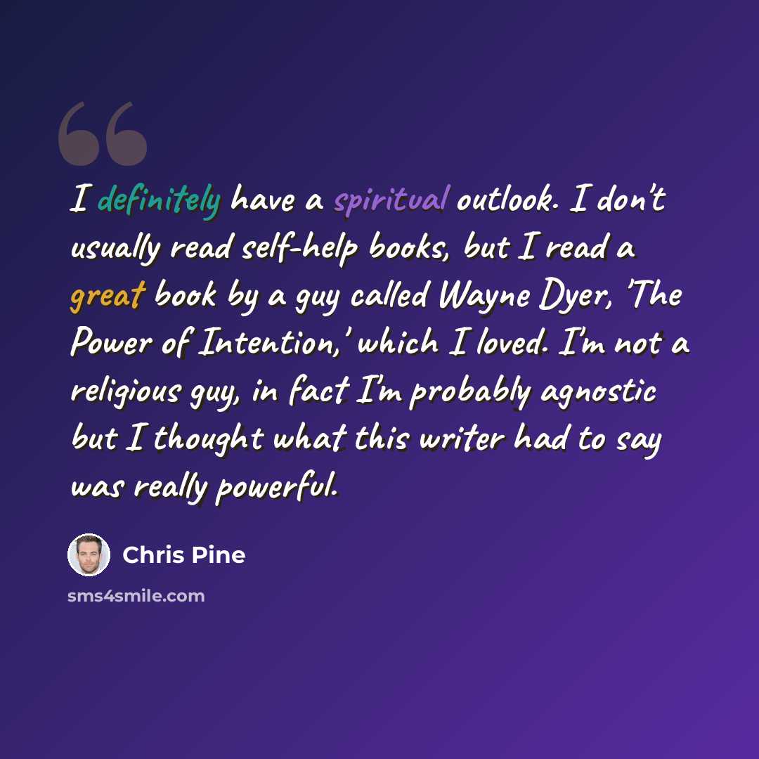“I definitely have a spiritual outlook. I don't usually read self-help books, but I read a great book by a guy called Wayne Dyer, 'The Power of Intention,' which I loved. I'm not a religious guy, in fact I'm probably agnostic but I thought what this writer had to say was really powerful.” quote by Chris Pine