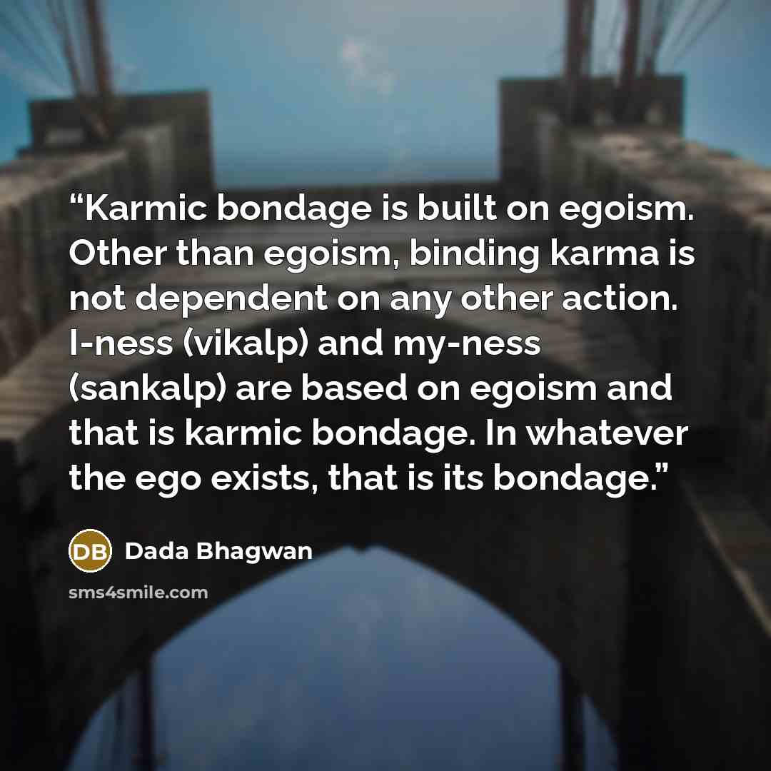 “Karmic bondage is built on egoism. Other than egoism, binding karma is not dependent on any other action. I-ness (vikalp) and my-ness (sankalp) are based on egoism and that is karmic bondage. In whatever the ego exists, that is its bondage.” quote by Dada Bhagwan