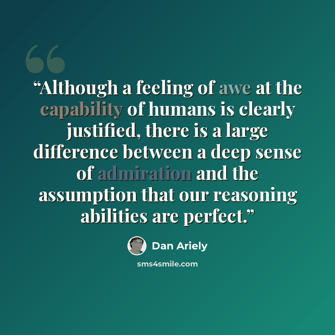 “Although a feeling of awe at the capability of humans is clearly justified, there is a large difference between a deep sense of admiration and the assumption that our reasoning abilities are perfect.” quote by Dan Ariely