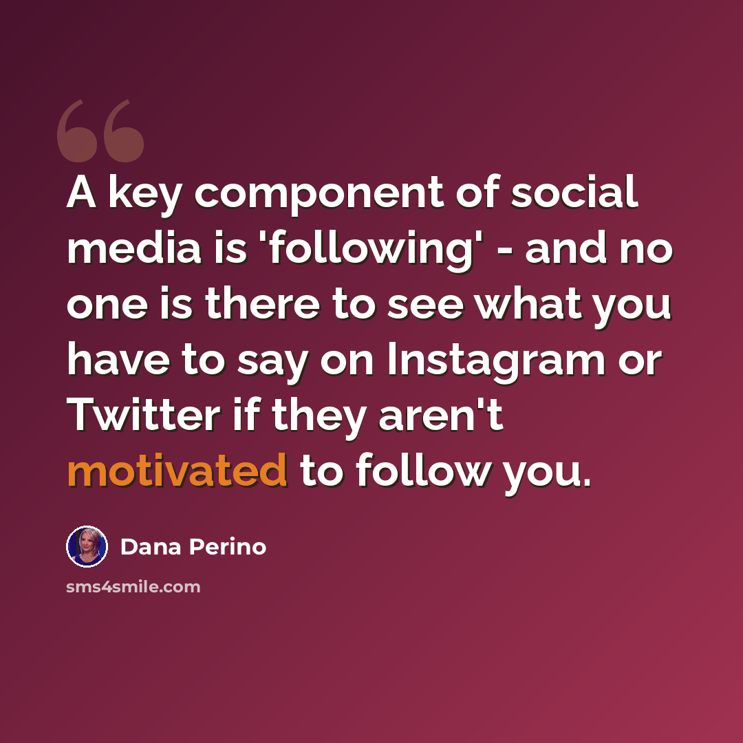 “A key component of social media is 'following' - and no one is there to see what you have to say on Instagram or Twitter if they aren't motivated to follow you.” quote by Dana Perino
