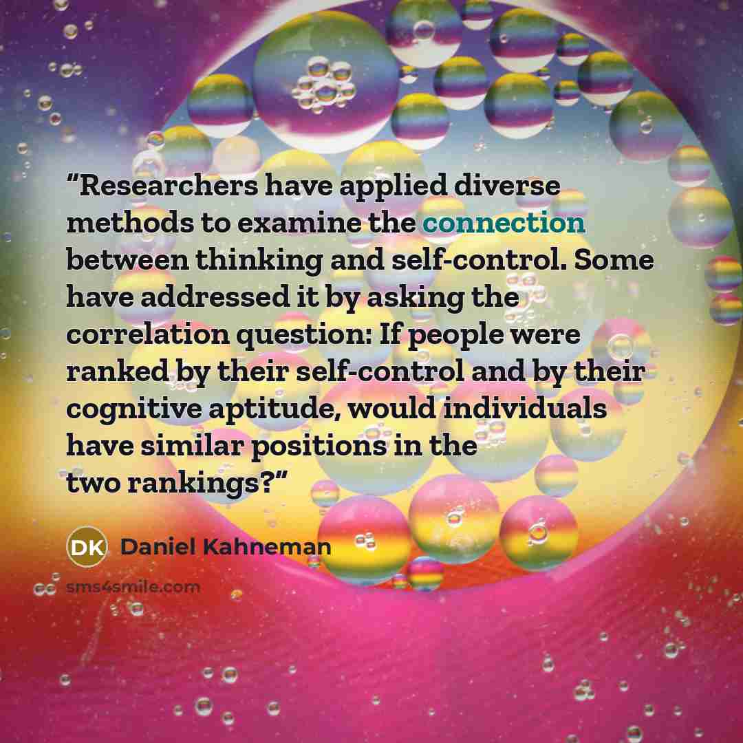 “Researchers have applied diverse methods to examine the connection between thinking and self-control. Some have addressed it by asking the correlation question: If people were ranked by their self-control and by their cognitive aptitude, would individuals have similar positions in the two rankings?” quote by Daniel Kahneman