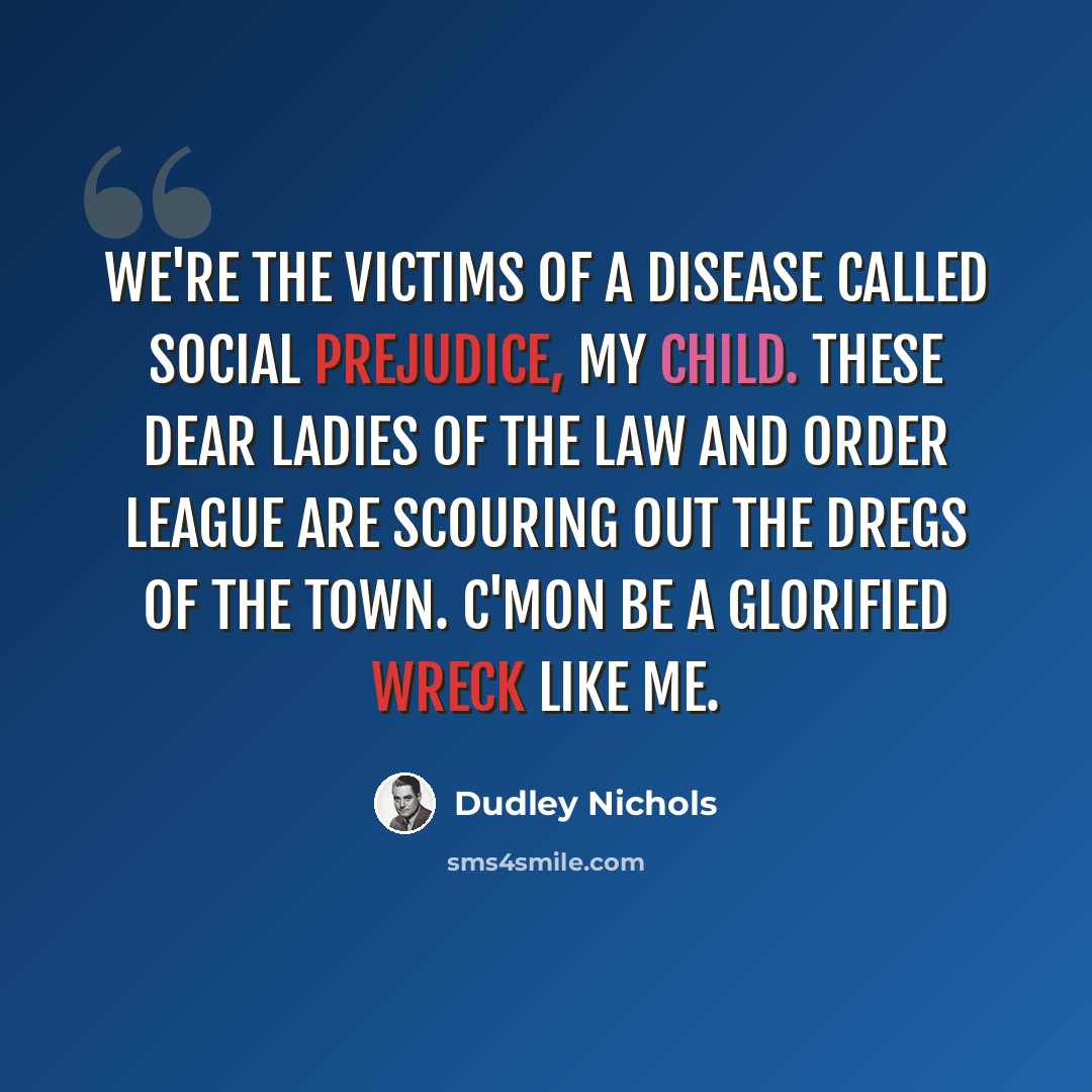 “We're the victims of a disease called social prejudice, my child. These dear ladies of the law and order league are scouring out the dregs of the town. C'mon be a glorified wreck like me.” quote by Dudley Nichols