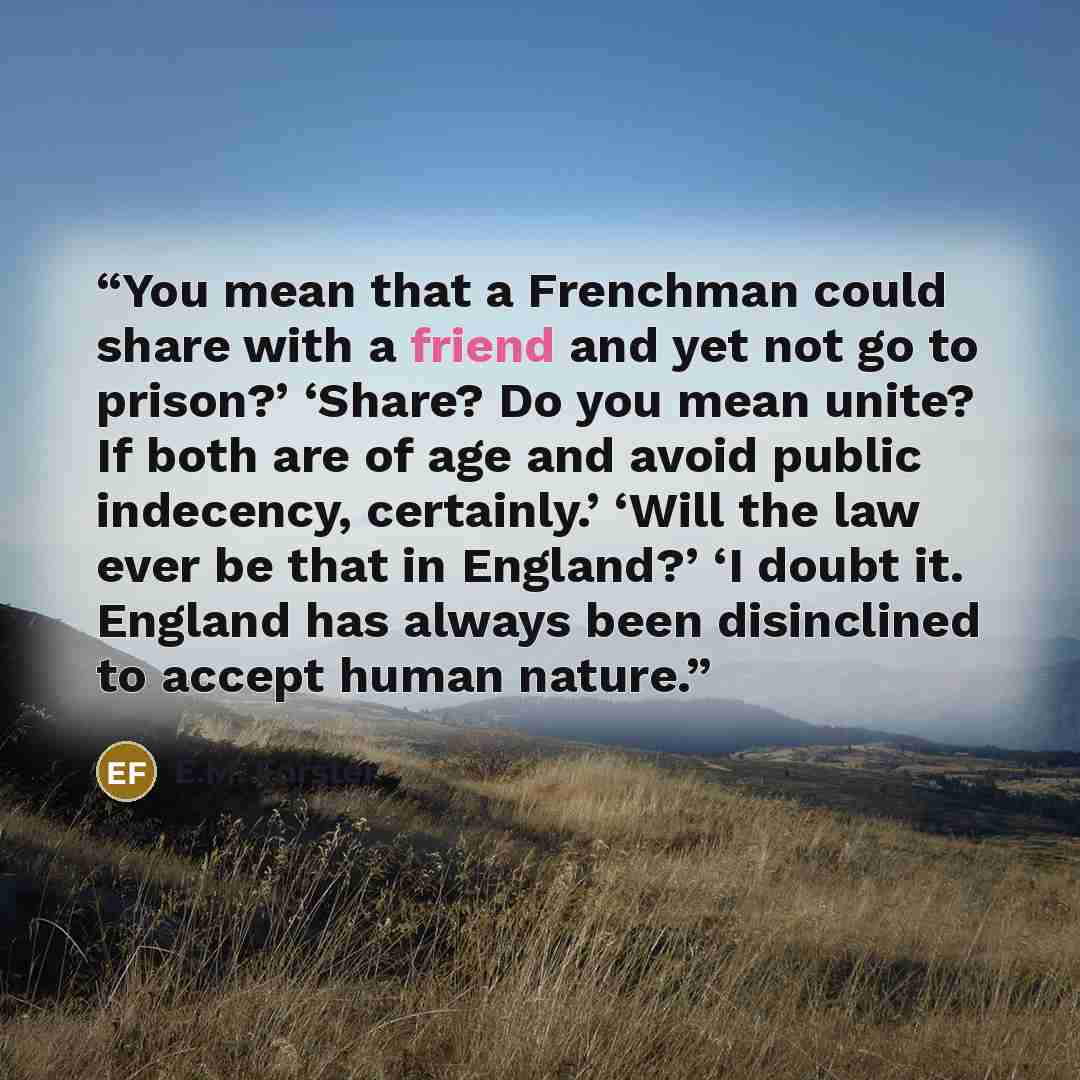 “You mean that a Frenchman could share with a friend and yet not go to prison?’ ‘Share? Do you mean unite? If both are of age and avoid public indecency, certainly.’ ‘Will the law ever be that in England?’ ‘I doubt it. England has always been disinclined to accept human nature.” quote by E.M. Forster