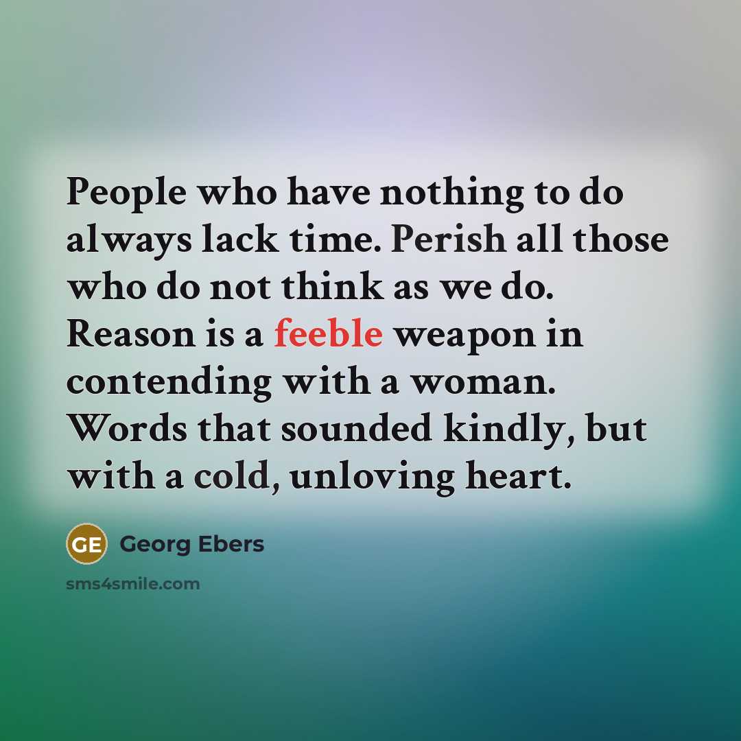 “People who have nothing to do always lack time. Perish all those who do not think as we do. Reason is a feeble weapon in contending with a woman. Words that sounded kindly, but with a cold, unloving heart.” quote by Georg Ebers