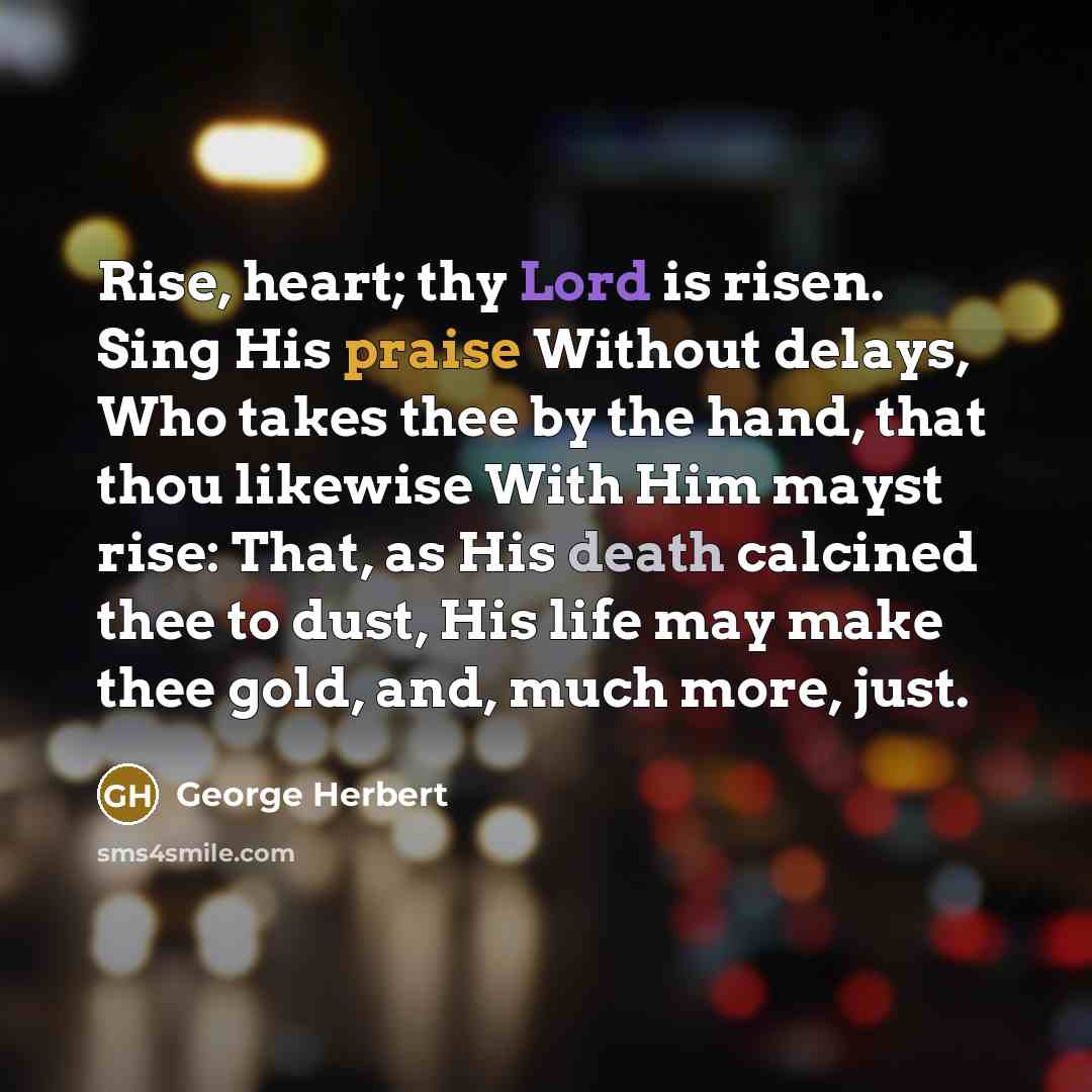 “Rise, heart; thy Lord is risen. Sing His praise Without delays, Who takes thee by the hand, that thou likewise With Him mayst rise: That, as His death calcined thee to dust, His life may make thee gold, and, much more, just.” quote by George Herbert