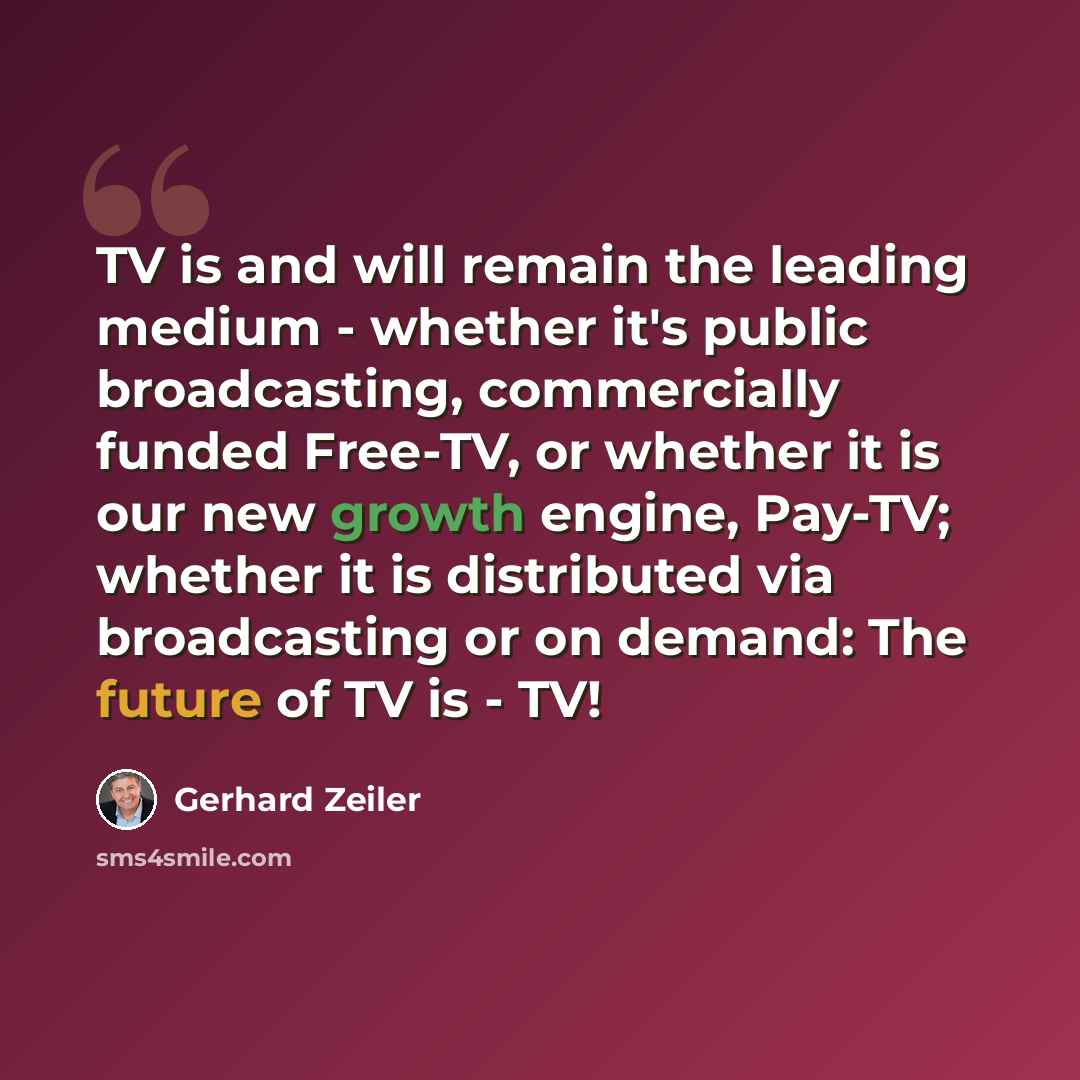 “TV is and will remain the leading medium - whether it's public broadcasting, commercially funded Free-TV, or whether it is our new growth engine, Pay-TV; whether it is distributed via broadcasting or on demand: The future of TV is - TV!” quote by Gerhard Zeiler