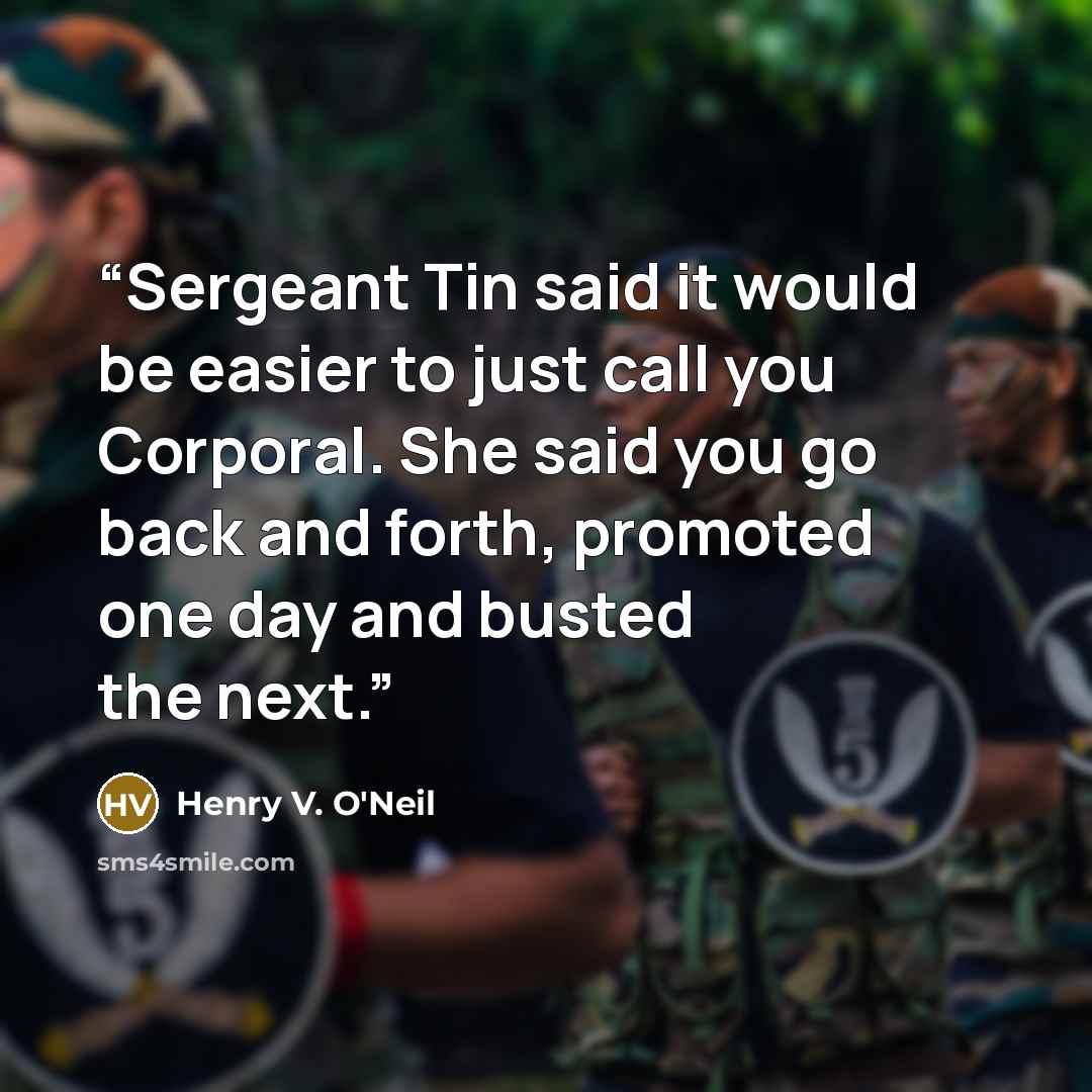 “Sergeant Tin said it would be easier to just call you Corporal. She said you go back and forth, promoted one day and busted the next.” quote by Henry V. O'Neil