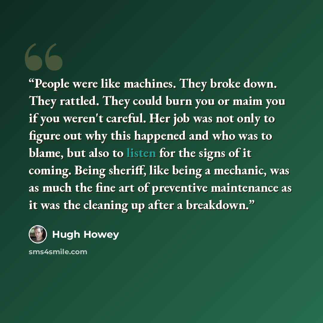 “People were like machines. They broke down. They rattled. They could burn you or maim you if you weren't careful. Her job was not only to figure out why this happened and who was to blame, but also to listen for the signs of it coming. Being sheriff, like being a mechanic, was as much the fine art…” quote by Hugh Howey