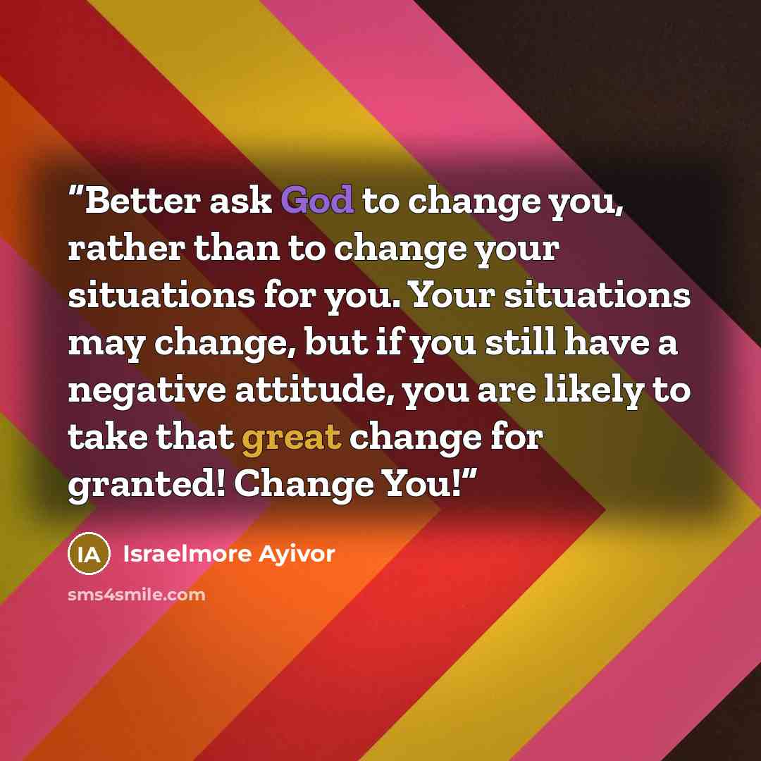 “Better ask God to change you, rather than to change your situations for you. Your situations may change, but if you still have a negative attitude, you are likely to take that great change for granted! Change You!” quote by Israelmore Ayivor