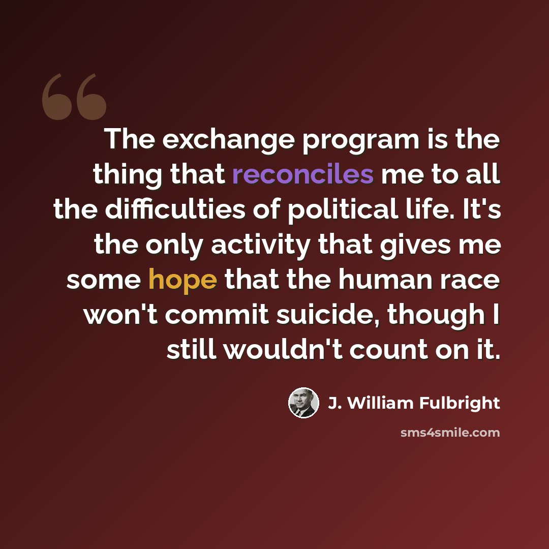 “The exchange program is the thing that reconciles me to all the difficulties of political life. It's the only activity that gives me some hope that the human race won't commit suicide, though I still wouldn't count on it.” quote by J. William Fulbright