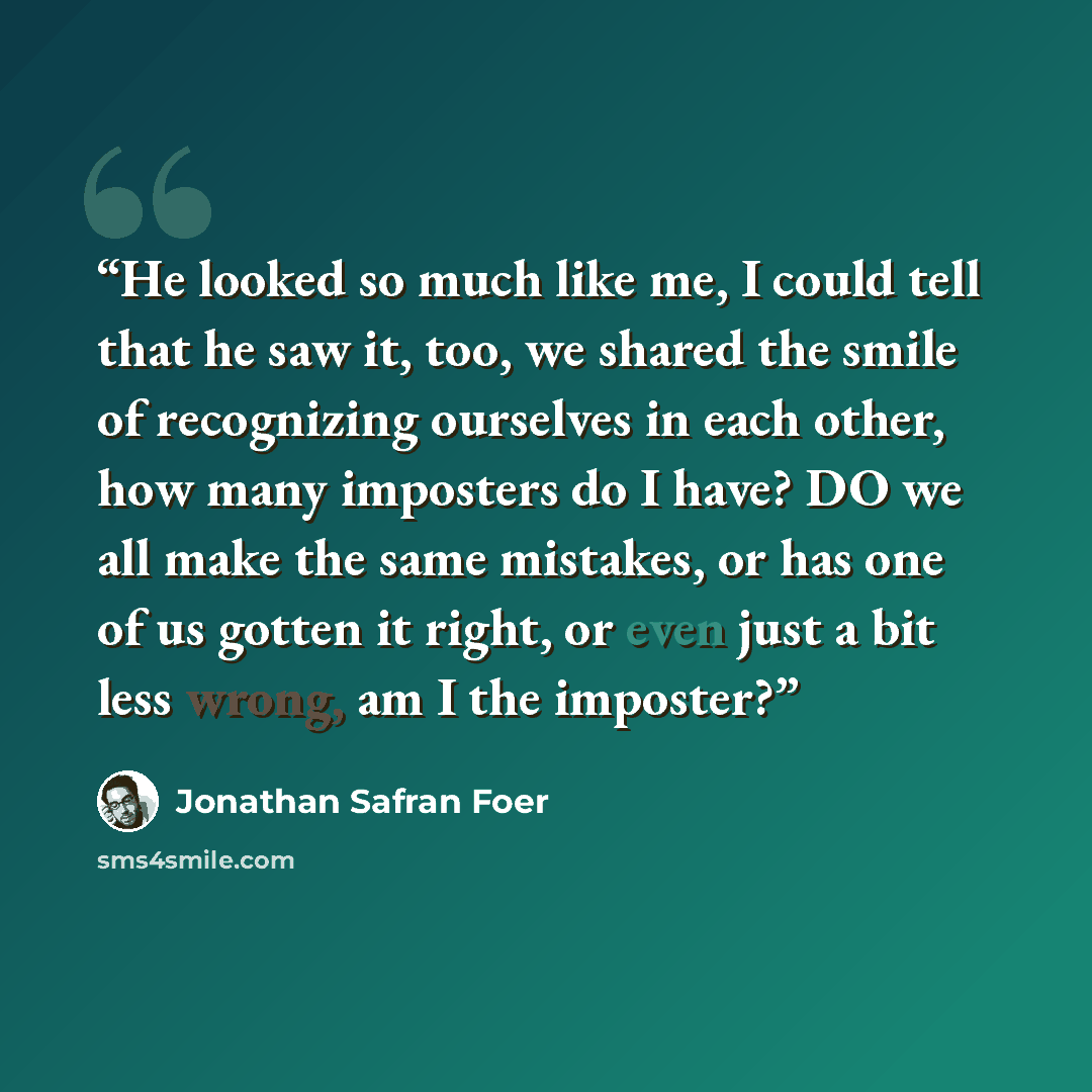 “He looked so much like me, I could tell that he saw it, too, we shared the smile of recognizing ourselves in each other, how many imposters do I have? DO we all make the same mistakes, or has one of us gotten it right, or even just a bit less wrong, am I the imposter?” quote by Jonathan Safran Foer