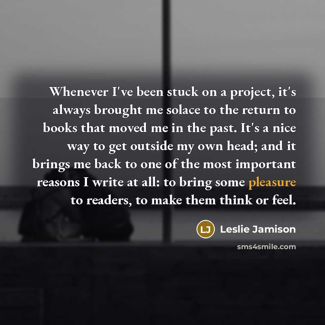 “Whenever I've been stuck on a project, it's always brought me solace to the return to books that moved me in the past. It's a nice way to get outside my own head; and it brings me back to one of the most important reasons I write at all: to bring some pleasure to readers, to make them think or feel.” quote by Leslie Jamison