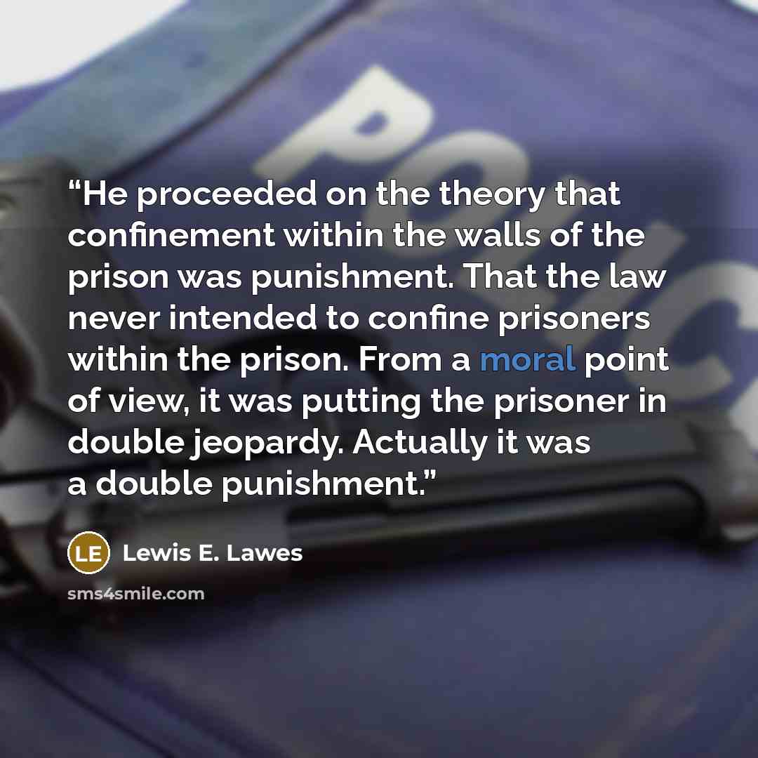“He proceeded on the theory that confinement within the walls of the prison was punishment. That the law never intended to confine prisoners within the prison. From a moral point of view, it was putting the prisoner in double jeopardy. Actually it was a double punishment.” quote by Lewis E. Lawes