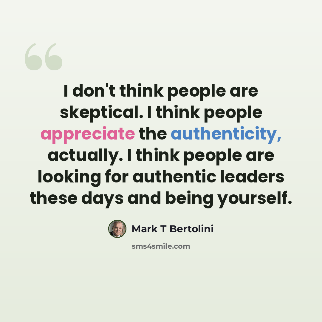 “I don't think people are skeptical. I think people appreciate the authenticity, actually. I think people are looking for authentic leaders these days and being yourself.” quote by Mark T Bertolini