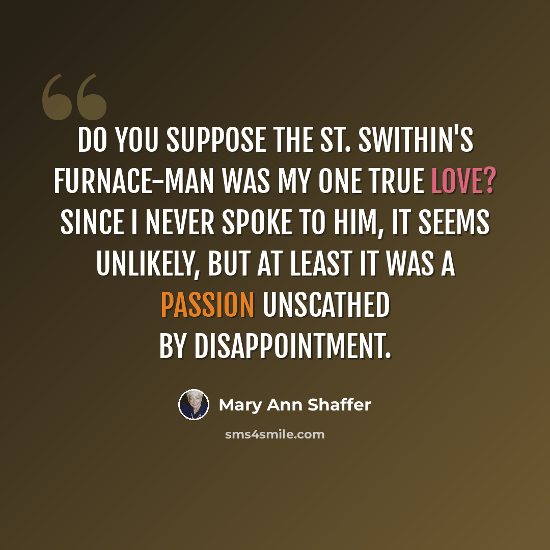 “Do you suppose the St. Swithin's furnace-man was my one true love? Since I never spoke to him, it seems unlikely, but at least it was a passion unscathed by disappointment.” quote by Mary Ann Shaffer