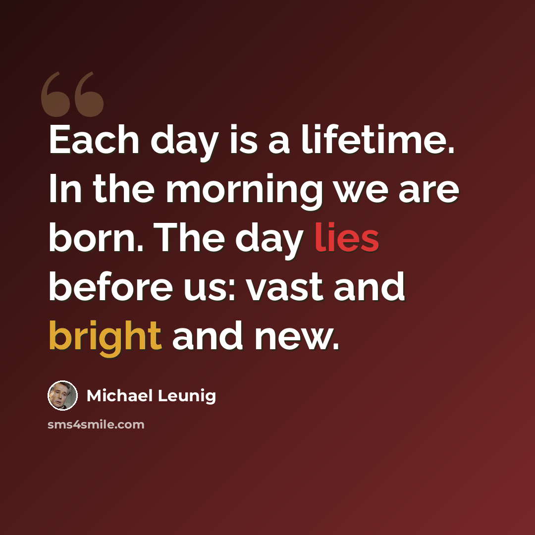 “Each day is a lifetime. In the morning we are born. The day lies before us: vast and bright and new.” quote by Michael Leunig