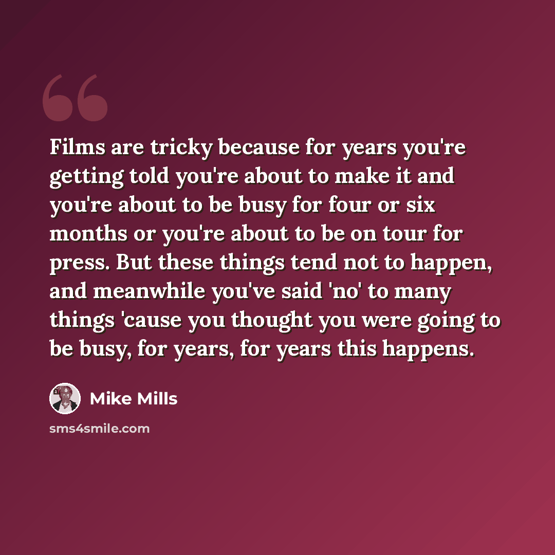 “Films are tricky because for years you're getting told you're about to make it and you're about to be busy for four or six months or you're about to be on tour for press. But these things tend not to happen, and meanwhile you've said 'no' to many things 'cause you thought you were going to be…” quote by Mike Mills