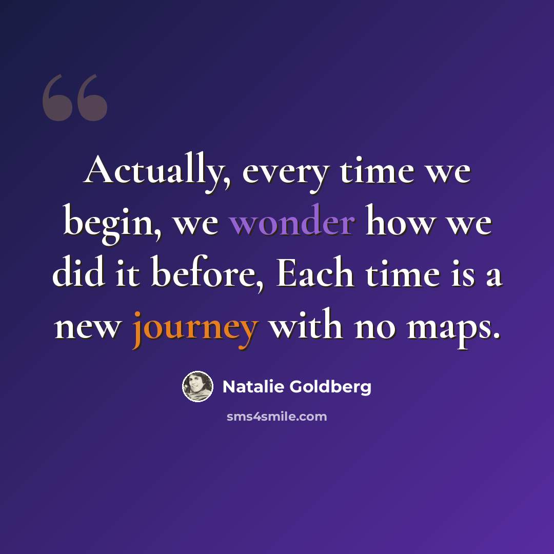 “Actually, every time we begin, we wonder how we did it before, Each time is a new journey with no maps.” quote by Natalie Goldberg