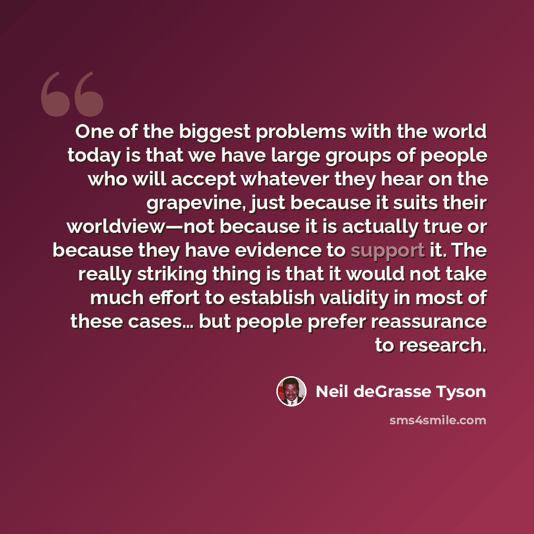 “One of the biggest problems with the world today is that we have large groups of people who will accept whatever they hear on the grapevine, just because it suits their worldview—not because it is actually true or because they have evidence to support it. The really striking thing is that it would…” quote by Neil deGrasse Tyson