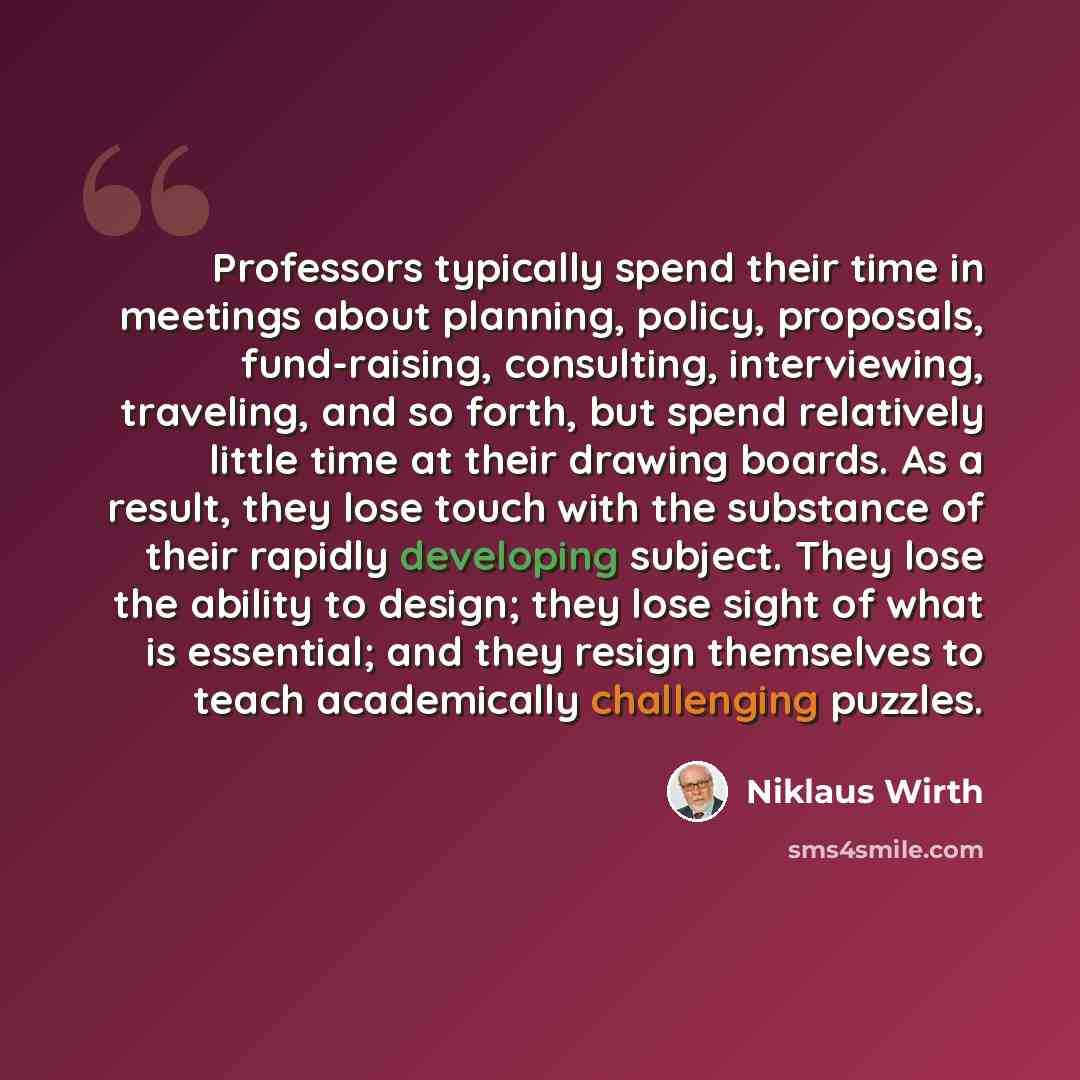 “Professors typically spend their time in meetings about planning, policy, proposals, fund-raising, consulting, interviewing, traveling, and so forth, but spend relatively little time at their drawing boards. As a result, they lose touch with the substance of their rapidly developing subject. They…” quote by Niklaus Wirth